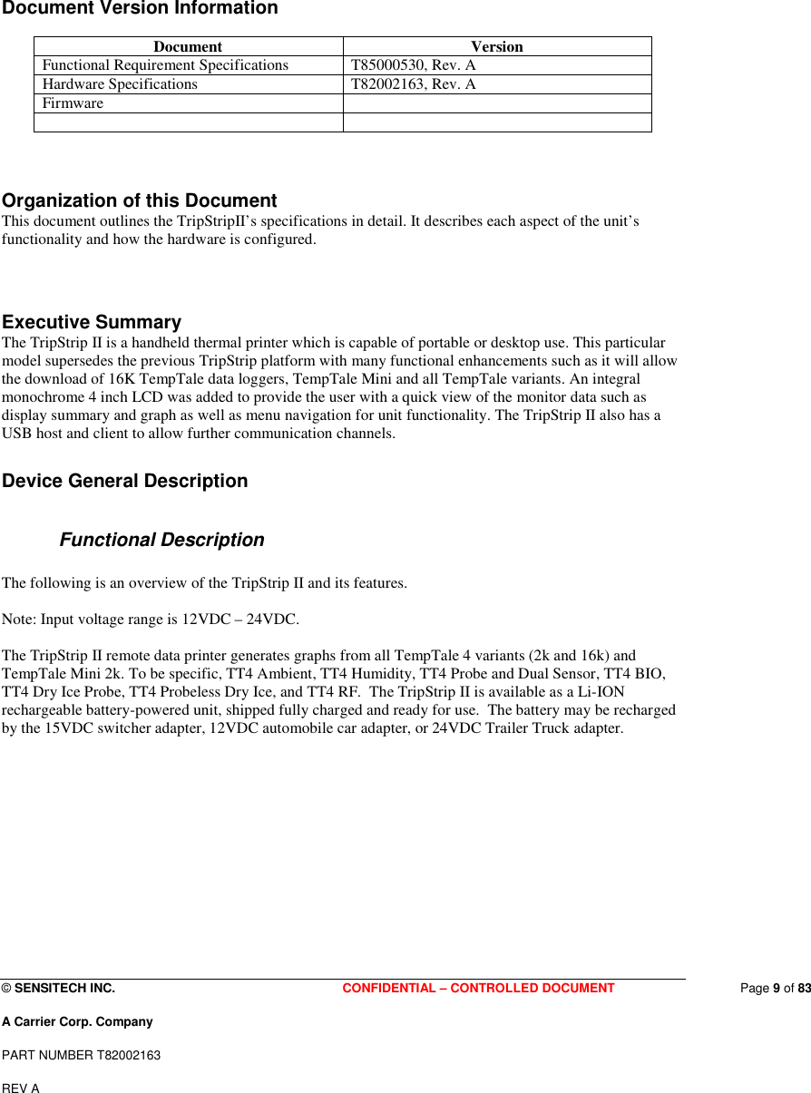  © SENSITECH INC. CONFIDENTIAL – CONTROLLED DOCUMENT   Page 9 of 83 A Carrier Corp. Company PART NUMBER T82002163 REV A  Document Version Information  Document  Version Functional Requirement Specifications  T85000530, Rev. A Hardware Specifications  T82002163, Rev. A Firmware         Organization of this Document This document outlines the TripStripII’s specifications in detail. It describes each aspect of the unit’s functionality and how the hardware is configured.   Executive Summary  The TripStrip II is a handheld thermal printer which is capable of portable or desktop use. This particular model supersedes the previous TripStrip platform with many functional enhancements such as it will allow the download of 16K TempTale data loggers, TempTale Mini and all TempTale variants. An integral monochrome 4 inch LCD was added to provide the user with a quick view of the monitor data such as display summary and graph as well as menu navigation for unit functionality. The TripStrip II also has a USB host and client to allow further communication channels.  Device General Description    Functional Description  The following is an overview of the TripStrip II and its features.  Note: Input voltage range is 12VDC – 24VDC.  The TripStrip II remote data printer generates graphs from all TempTale 4 variants (2k and 16k) and TempTale Mini 2k. To be specific, TT4 Ambient, TT4 Humidity, TT4 Probe and Dual Sensor, TT4 BIO, TT4 Dry Ice Probe, TT4 Probeless Dry Ice, and TT4 RF.  The TripStrip II is available as a Li-ION rechargeable battery-powered unit, shipped fully charged and ready for use.  The battery may be recharged by the 15VDC switcher adapter, 12VDC automobile car adapter, or 24VDC Trailer Truck adapter.          