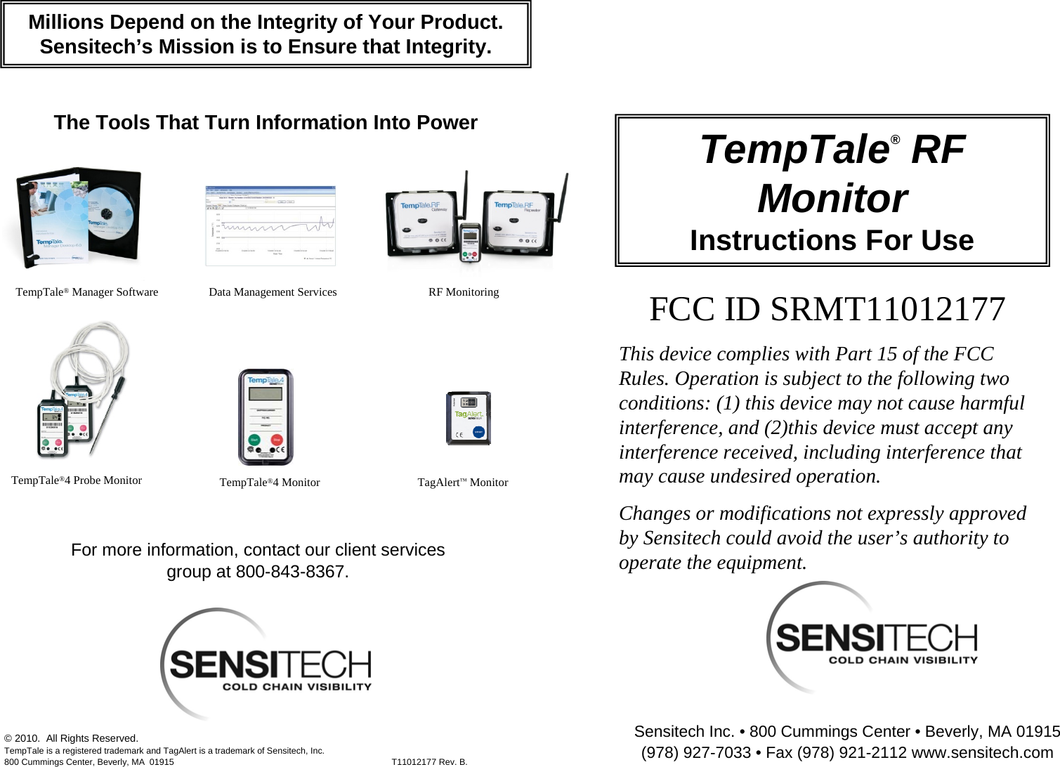 Sensitech Inc. • 800 Cummings Center • Beverly, MA 01915 (978) 927-7033 • Fax (978) 921-2112 www.sensitech.com© 2010.  All Rights Reserved.TempTale is a registered trademark and TagAlert is a trademark of Sensitech, Inc.800 Cummings Center, Beverly, MA  01915 T11012177 Rev. B.TempTale®RF MonitorInstructions For UseThe Tools That Turn Information Into PowerTempTale®Manager Software Data Management Services TempTale®4 Monitor  TagAlert™Monitor Millions Depend on the Integrity of Your Product.Sensitech’s Mission is to Ensure that Integrity.For more information, contact our client services group at 800-843-8367.RF Monitoring TempTale®4 Probe Monitor FCC ID SRMT11012177This device complies with Part 15 of the FCC Rules. Operation is subject to the following two conditions: (1) this device may not cause harmful interference, and (2)this device must accept any interference received, including interference that may cause undesired operation.Changes or modifications not expressly approved by Sensitech could avoid the user’s authority to operate the equipment.  