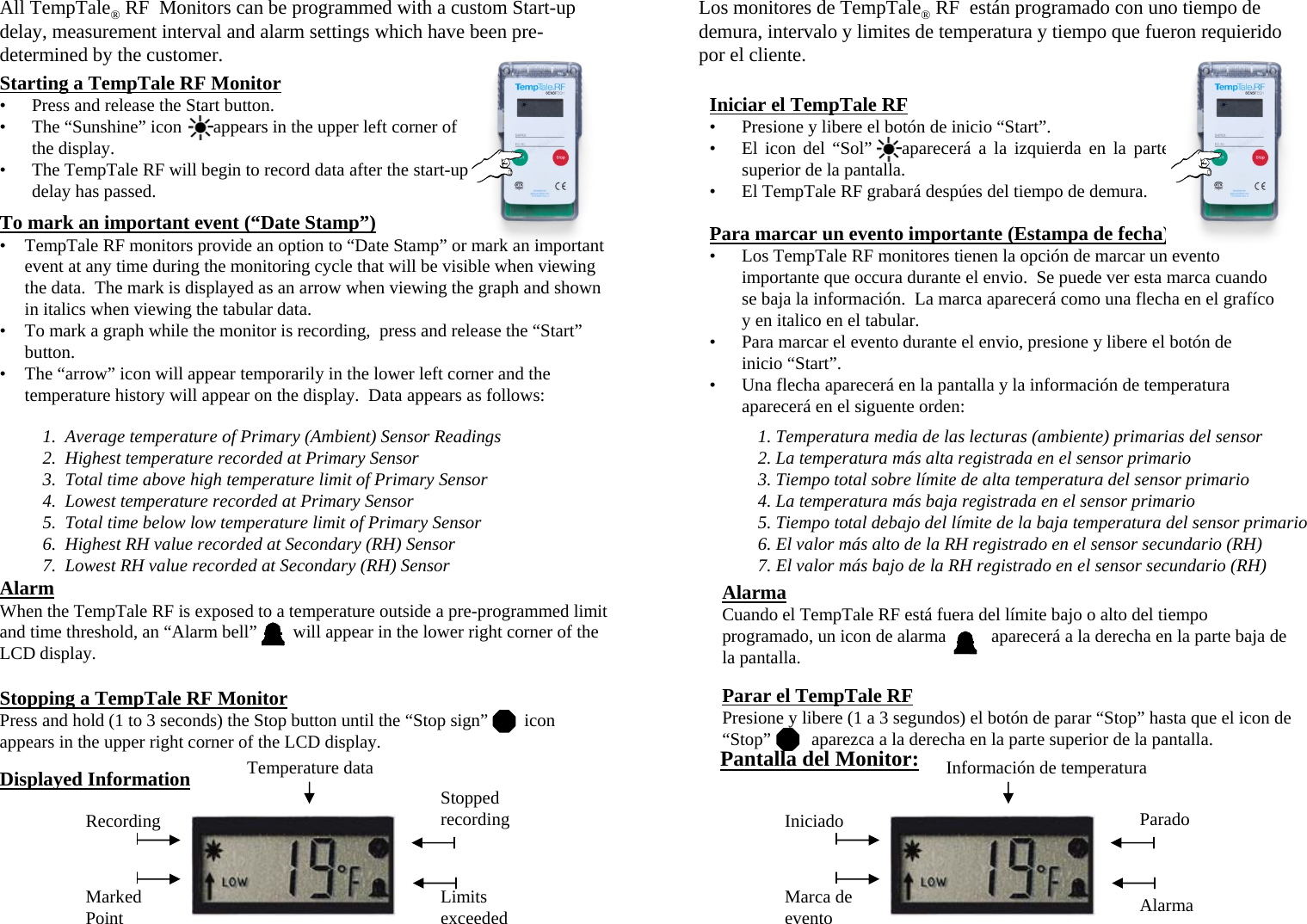 AlarmaCuando el TempTale RF está fuera del límite bajo o alto del tiempo programado, un icon de alarma          aparecerá a la derecha en la parte baja de la pantalla.Parar el TempTale RFPresione y libere (1 a 3 segundos) el botón de parar “Stop” hasta que el icon de “Stop” aparezca a la derecha en la parte superior de la pantalla.AlarmWhen the TempTale RF is exposed to a temperature outside a pre-programmed limit and time threshold, an “Alarm bell” will appear in the lower right corner of the LCD display.  Stopping a TempTale RF MonitorPress and hold (1 to 3 seconds) the Stop button until the “Stop sign” icon appears in the upper right corner of the LCD display. Starting a TempTale RF Monitor• Press and release the Start button.• The “Sunshine” icon       appears in the upper left corner of the display.  • The TempTale RF will begin to record data after the start-up delay has passed.Iniciar el TempTale RF• Presione y libere el botón de inicio “Start”. • El icon del “Sol” aparecerá a la izquierda en la parte superior de la pantalla.  • El TempTale RF grabará despúes del tiempo de demura.All TempTale®RF  Monitors can be programmed with a custom Start-up delay, measurement interval and alarm settings which have been pre-determined by the customer.To mark an important event (“Date Stamp”)• TempTale RF monitors provide an option to “Date Stamp” or mark an important event at any time during the monitoring cycle that will be visible when viewing the data.  The mark is displayed as an arrow when viewing the graph and shown in italics when viewing the tabular data.  • To mark a graph while the monitor is recording,  press and release the “Start”button.• The “arrow” icon will appear temporarily in the lower left corner and the temperature history will appear on the display.  Data appears as follows:1.  Average temperature of Primary (Ambient) Sensor Readings2.  Highest temperature recorded at Primary Sensor3.  Total time above high temperature limit of Primary Sensor4.  Lowest temperature recorded at Primary Sensor5.  Total time below low temperature limit of Primary Sensor6.  Highest RH value recorded at Secondary (RH) Sensor7.  Lowest RH value recorded at Secondary (RH) SensorStopped recordingLimits exceededMarked PointRecordingDisplayed Information Temperature dataPara marcar un evento importante (Estampa de fecha)• Los TempTale RF monitores tienen la opción de marcar un evento importante que occura durante el envio.  Se puede ver esta marca cuando se baja la información.  La marca aparecerá como una flecha en el grafíco y en italico en el tabular.  • Para marcar el evento durante el envio, presione y libere el botón de inicio “Start”.  • Una flecha aparecerá en la pantalla y la información de temperatura aparecerá en el siguente orden:1. Temperatura media de las lecturas (ambiente) primarias del sensor2. La temperatura más alta registrada en el sensor primario3. Tiempo total sobre límite de alta temperatura del sensor primario4. La temperatura más baja registrada en el sensor primario5. Tiempo total debajo del límite de la baja temperatura del sensor primario6. El valor más alto de la RH registrado en el sensor secundario (RH)7. El valor más bajo de la RH registrado en el sensor secundario (RH)Pantalla del Monitor:ParadoAlarmaMarca de eventoIniciadoInformación de temperaturaLos monitores de TempTale®RF  están programado con uno tiempo de demura, intervalo y limites de temperatura y tiempo que fueron requierido por el cliente.