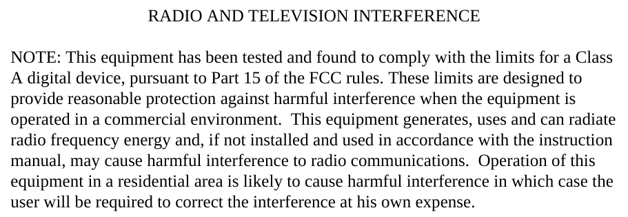 RADIO AND TELEVISION INTERFERENCENOTE: This equipment has been tested and found to comply with the limits for a Class A digital device, pursuant to Part 15 of the FCC rules. These limits are designed to provide reasonable protection against harmful interference when the equipment is operated in a commercial environment.  This equipment generates, uses and can radiate radio frequency energy and, if not installed and used in accordance with the instruction manual, may cause harmful interference to radio communications.  Operation of this equipment in a residential area is likely to cause harmful interference in which case the user will be required to correct the interference at his own expense.