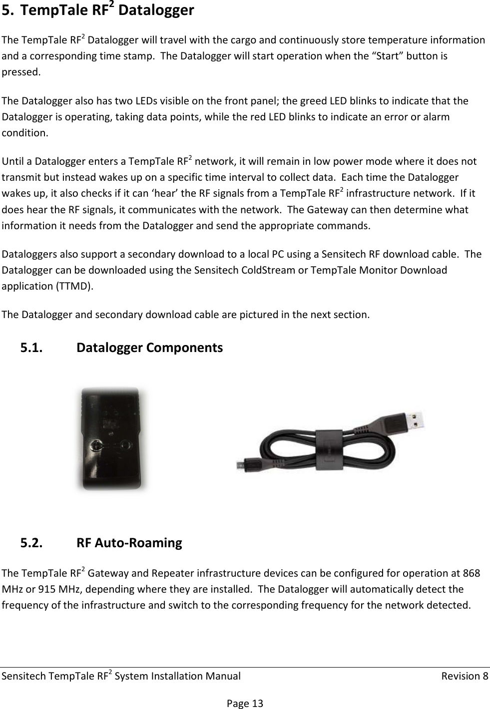 Sensitech TempTale RF2 System Installation Manual    Revision 8  Page 13 5. TempTale RF2 Datalogger The TempTale RF2 Datalogger will travel with the cargo and continuously store temperature information and a corresponding time stamp.  The Datalogger will start operation when the “Start” button is pressed. The Datalogger also has two LEDs visible on the front panel; the greed LED blinks to indicate that the Datalogger is operating, taking data points, while the red LED blinks to indicate an error or alarm condition. Until a Datalogger enters a TempTale RF2 network, it will remain in low power mode where it does not transmit but instead wakes up on a specific time interval to collect data.  Each time the Datalogger wakes up, it also checks if it can ‘hear’ the RF signals from a TempTale RF2 infrastructure network.  If it does hear the RF signals, it communicates with the network.  The Gateway can then determine what information it needs from the Datalogger and send the appropriate commands. Dataloggers also support a secondary download to a local PC using a Sensitech RF download cable.  The Datalogger can be downloaded using the Sensitech ColdStream or TempTale Monitor Download application (TTMD). The Datalogger and secondary download cable are pictured in the next section. 5.1. Datalogger Components       5.2. RF Auto-Roaming The TempTale RF2 Gateway and Repeater infrastructure devices can be configured for operation at 868 MHz or 915 MHz, depending where they are installed.  The Datalogger will automatically detect the frequency of the infrastructure and switch to the corresponding frequency for the network detected.    