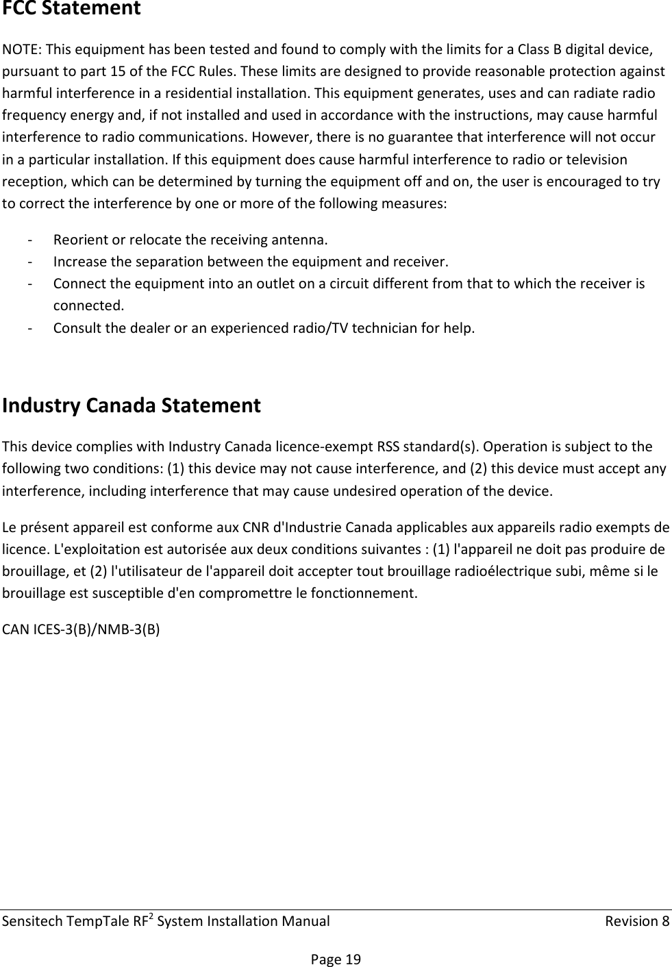 Sensitech TempTale RF2 System Installation Manual    Revision 8  Page 19 FCC Statement NOTE: This equipment has been tested and found to comply with the limits for a Class B digital device, pursuant to part 15 of the FCC Rules. These limits are designed to provide reasonable protection against harmful interference in a residential installation. This equipment generates, uses and can radiate radio frequency energy and, if not installed and used in accordance with the instructions, may cause harmful interference to radio communications. However, there is no guarantee that interference will not occur in a particular installation. If this equipment does cause harmful interference to radio or television reception, which can be determined by turning the equipment off and on, the user is encouraged to try to correct the interference by one or more of the following measures: - Reorient or relocate the receiving antenna.  - Increase the separation between the equipment and receiver.  - Connect the equipment into an outlet on a circuit different from that to which the receiver is connected.  - Consult the dealer or an experienced radio/TV technician for help.  Industry Canada Statement This device complies with Industry Canada licence-exempt RSS standard(s). Operation is subject to the following two conditions: (1) this device may not cause interference, and (2) this device must accept any interference, including interference that may cause undesired operation of the device. Le présent appareil est conforme aux CNR d&apos;Industrie Canada applicables aux appareils radio exempts de licence. L&apos;exploitation est autorisée aux deux conditions suivantes : (1) l&apos;appareil ne doit pas produire de brouillage, et (2) l&apos;utilisateur de l&apos;appareil doit accepter tout brouillage radioélectrique subi, même si le brouillage est susceptible d&apos;en compromettre le fonctionnement. CAN ICES-3(B)/NMB-3(B)  