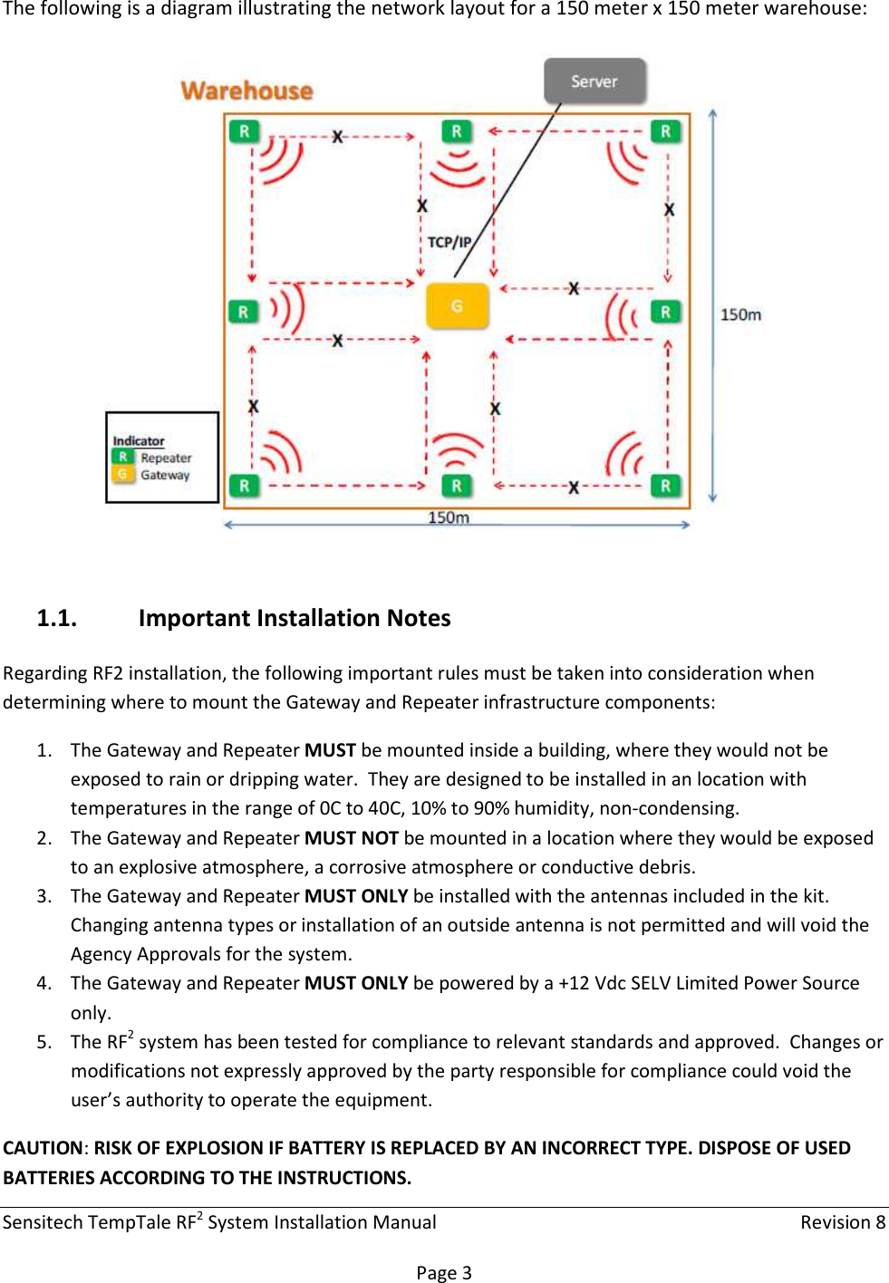 Sensitech TempTale RF2 System Installation Manual    Revision 8  Page 3 The following is a diagram illustrating the network layout for a 150 meter x 150 meter warehouse:  1.1. Important Installation Notes Regarding RF2 installation, the following important rules must be taken into consideration when determining where to mount the Gateway and Repeater infrastructure components: 1. The Gateway and Repeater MUST be mounted inside a building, where they would not be exposed to rain or dripping water.  They are designed to be installed in an location with temperatures in the range of 0C to 40C, 10% to 90% humidity, non-condensing. 2. The Gateway and Repeater MUST NOT be mounted in a location where they would be exposed to an explosive atmosphere, a corrosive atmosphere or conductive debris. 3. The Gateway and Repeater MUST ONLY be installed with the antennas included in the kit.  Changing antenna types or installation of an outside antenna is not permitted and will void the Agency Approvals for the system. 4. The Gateway and Repeater MUST ONLY be powered by a +12 Vdc SELV Limited Power Source only. 5. The RF2 system has been tested for compliance to relevant standards and approved.  Changes or modifications not expressly approved by the party responsible for compliance could void the user’s authority to operate the equipment. CAUTION: RISK OF EXPLOSION IF BATTERY IS REPLACED BY AN INCORRECT TYPE. DISPOSE OF USED BATTERIES ACCORDING TO THE INSTRUCTIONS.  