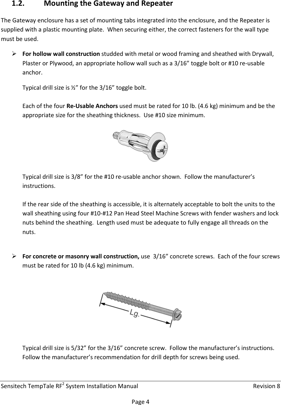 Sensitech TempTale RF2 System Installation Manual    Revision 8  Page 4 1.2. Mounting the Gateway and Repeater The Gateway enclosure has a set of mounting tabs integrated into the enclosure, and the Repeater is supplied with a plastic mounting plate.  When securing either, the correct fasteners for the wall type must be used.  For hollow wall construction studded with metal or wood framing and sheathed with Drywall, Plaster or Plywood, an appropriate hollow wall such as a 3/16” toggle bolt or #10 re-usable anchor. Typical drill size is ½” for the 3/16” toggle bolt.  Each of the four Re-Usable Anchors used must be rated for 10 lb. (4.6 kg) minimum and be the appropriate size for the sheathing thickness.  Use #10 size minimum.    Typical drill size is 3/8” for the #10 re-usable anchor shown.  Follow the manufacturer’s instructions.  If the rear side of the sheathing is accessible, it is alternately acceptable to bolt the units to the wall sheathing using four #10-#12 Pan Head Steel Machine Screws with fender washers and lock nuts behind the sheathing.  Length used must be adequate to fully engage all threads on the nuts.   For concrete or masonry wall construction, use  3/16” concrete screws.  Each of the four screws must be rated for 10 lb (4.6 kg) minimum.    Typical drill size is 5/32” for the 3/16” concrete screw.  Follow the manufacturer’s instructions.  Follow the manufacturer’s recommendation for drill depth for screws being used.  