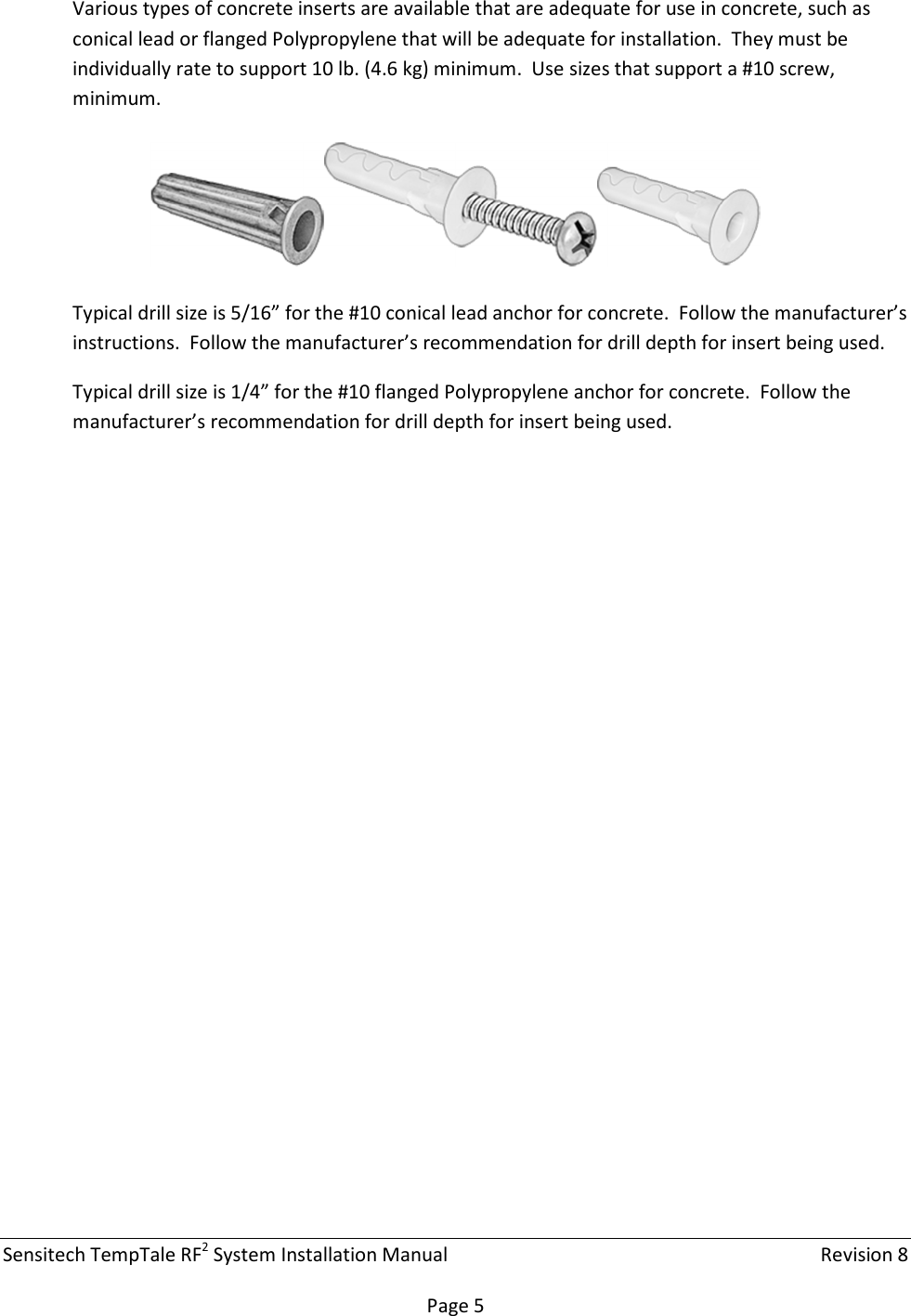 Sensitech TempTale RF2 System Installation Manual    Revision 8  Page 5 Various types of concrete inserts are available that are adequate for use in concrete, such as conical lead or flanged Polypropylene that will be adequate for installation.  They must be individually rate to support 10 lb. (4.6 kg) minimum.  Use sizes that support a #10 screw, minimum.    Typical drill size is 5/16” for the #10 conical lead anchor for concrete.  Follow the manufacturer’s instructions.  Follow the manufacturer’s recommendation for drill depth for insert being used. Typical drill size is 1/4” for the #10 flanged Polypropylene anchor for concrete.  Follow the manufacturer’s recommendation for drill depth for insert being used.    