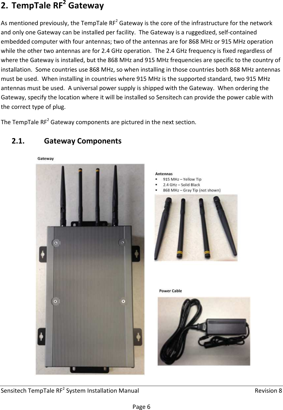 Sensitech TempTale RF2 System Installation Manual    Revision 8  Page 6 2. TempTale RF2 Gateway As mentioned previously, the TempTale RF2 Gateway is the core of the infrastructure for the network and only one Gateway can be installed per facility.  The Gateway is a ruggedized, self-contained embedded computer with four antennas; two of the antennas are for 868 MHz or 915 MHz operation while the other two antennas are for 2.4 GHz operation.  The 2.4 GHz frequency is fixed regardless of where the Gateway is installed, but the 868 MHz and 915 MHz frequencies are specific to the country of installation.  Some countries use 868 MHz, so when installing in those countries both 868 MHz antennas must be used.  When installing in countries where 915 MHz is the supported standard, two 915 MHz antennas must be used.  A universal power supply is shipped with the Gateway.  When ordering the Gateway, specify the location where it will be installed so Sensitech can provide the power cable with the correct type of plug. The TempTale RF2 Gateway components are pictured in the next section. 2.1. Gateway Components  