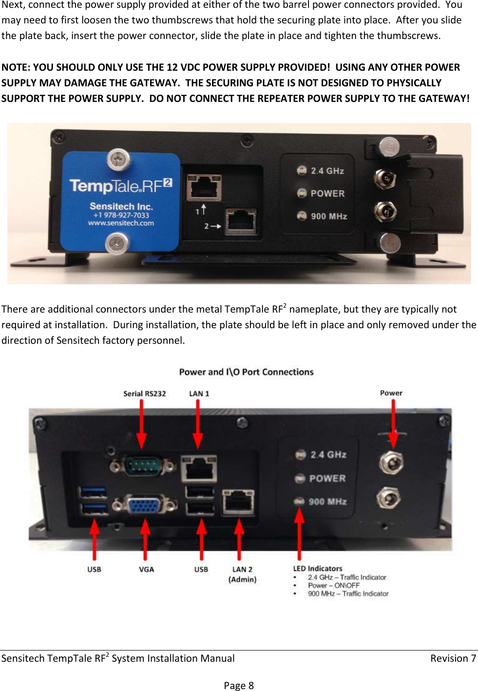 Sensitech TempTale RF2 System Installation Manual    Revision 7  Page 8 Next, connect the power supply provided at either of the two barrel power connectors provided.  You may need to first loosen the two thumbscrews that hold the securing plate into place.  After you slide the plate back, insert the power connector, slide the plate in place and tighten the thumbscrews.  NOTE: YOU SHOULD ONLY USE THE 12 VDC POWER SUPPLY PROVIDED!  USING ANY OTHER POWER SUPPLY MAY DAMAGE THE GATEWAY.  THE SECURING PLATE IS NOT DESIGNED TO PHYSICALLY SUPPORT THE POWER SUPPLY.  DO NOT CONNECT THE REPEATER POWER SUPPLY TO THE GATEWAY!    There are additional connectors under the metal TempTale RF2 nameplate, but they are typically not required at installation.  During installation, the plate should be left in place and only removed under the direction of Sensitech factory personnel.     