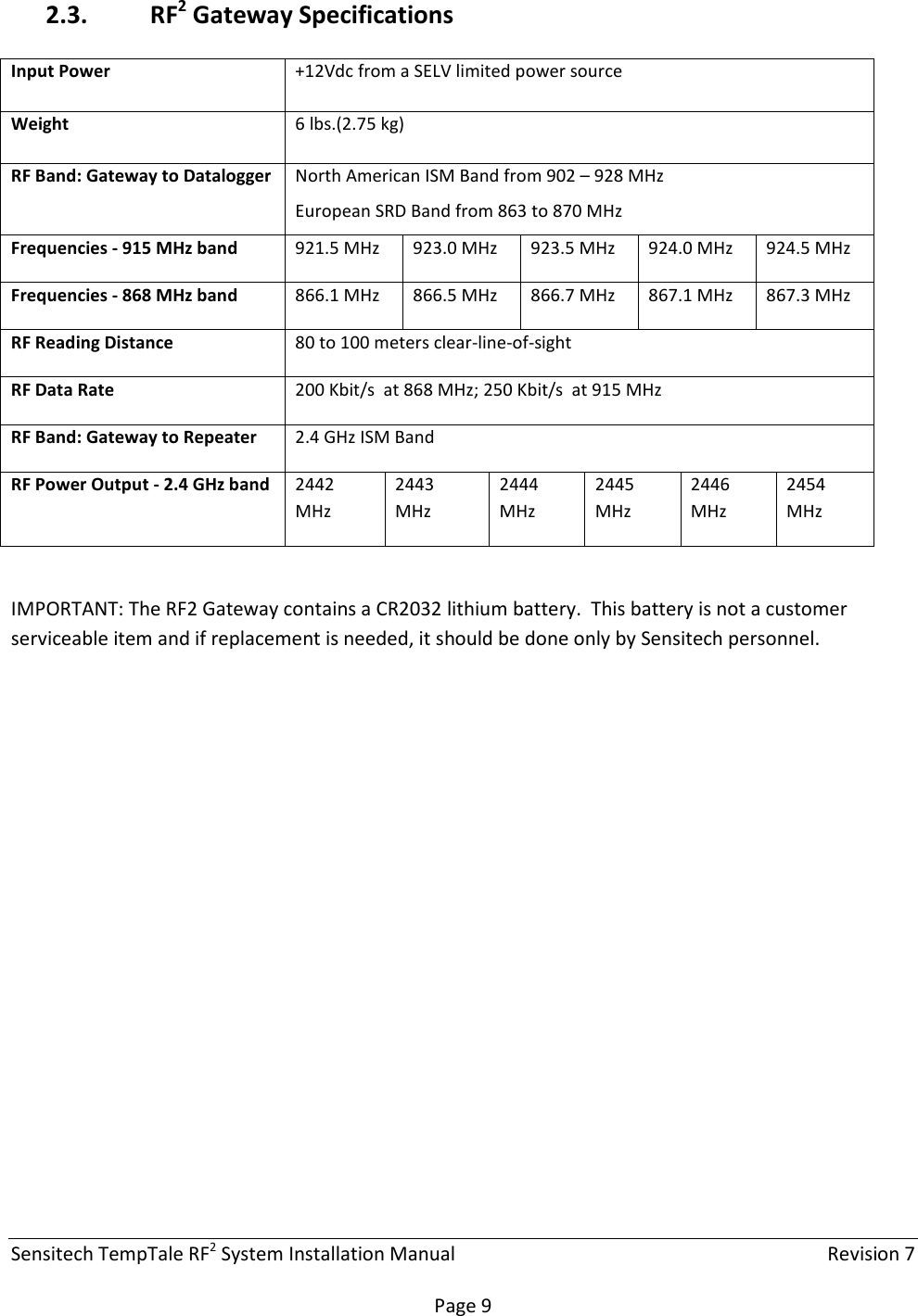 Sensitech TempTale RF2 System Installation Manual    Revision 7  Page 9 2.3. RF2 Gateway Specifications  IMPORTANT: The RF2 Gateway contains a CR2032 lithium battery.  This battery is not a customer serviceable item and if replacement is needed, it should be done only by Sensitech personnel.   Input Power  +12Vdc from a SELV limited power source Weight  6 lbs.(2.75 kg)  RF Band: Gateway to Datalogger  North American ISM Band from 902 – 928 MHz European SRD Band from 863 to 870 MHz Frequencies - 915 MHz band  921.5 MHz  923.0 MHz  923.5 MHz  924.0 MHz  924.5 MHz Frequencies - 868 MHz band  866.1 MHz  866.5 MHz  866.7 MHz  867.1 MHz  867.3 MHz RF Reading Distance  80 to 100 meters clear-line-of-sight RF Data Rate  200 Kbit/s  at 868 MHz; 250 Kbit/s  at 915 MHz RF Band: Gateway to Repeater  2.4 GHz ISM Band RF Power Output - 2.4 GHz band  2442 MHz 2443 MHz 2444 MHz 2445 MHz 2446 MHz 2454 MHz 