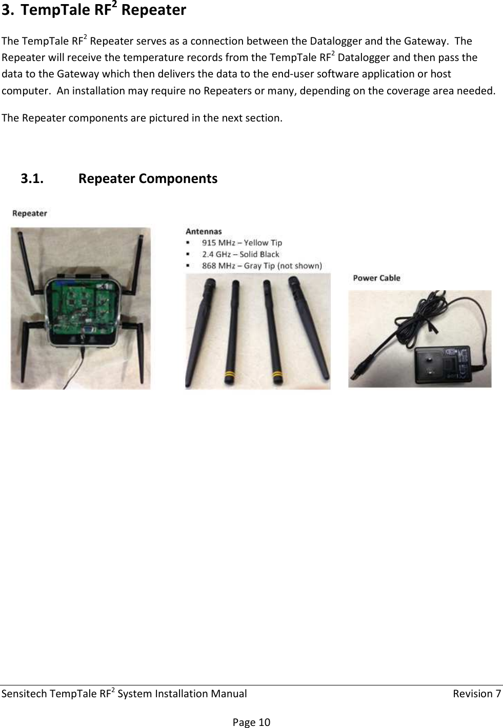 Sensitech TempTale RF2 System Installation Manual    Revision 7  Page 10 3. TempTale RF2 Repeater The TempTale RF2 Repeater serves as a connection between the Datalogger and the Gateway.  The Repeater will receive the temperature records from the TempTale RF2 Datalogger and then pass the data to the Gateway which then delivers the data to the end-user software application or host computer.  An installation may require no Repeaters or many, depending on the coverage area needed. The Repeater components are pictured in the next section.  3.1. Repeater Components    