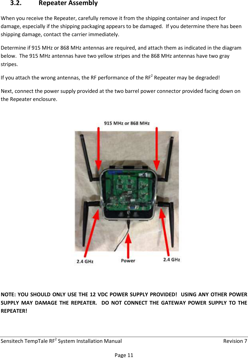 Sensitech TempTale RF2 System Installation Manual    Revision 7  Page 11 3.2. Repeater Assembly When you receive the Repeater, carefully remove it from the shipping container and inspect for damage, especially if the shipping packaging appears to be damaged.  If you determine there has been shipping damage, contact the carrier immediately. Determine if 915 MHz or 868 MHz antennas are required, and attach them as indicated in the diagram below.  The 915 MHz antennas have two yellow stripes and the 868 MHz antennas have two gray stripes. If you attach the wrong antennas, the RF performance of the RF2 Repeater may be degraded! Next, connect the power supply provided at the two barrel power connector provided facing down on the Repeater enclosure.    NOTE: YOU SHOULD ONLY USE THE 12 VDC POWER  SUPPLY PROVIDED!  USING ANY  OTHER POWER SUPPLY  MAY  DAMAGE  THE  REPEATER.    DO  NOT  CONNECT  THE  GATEWAY  POWER  SUPPLY  TO  THE REPEATER!   