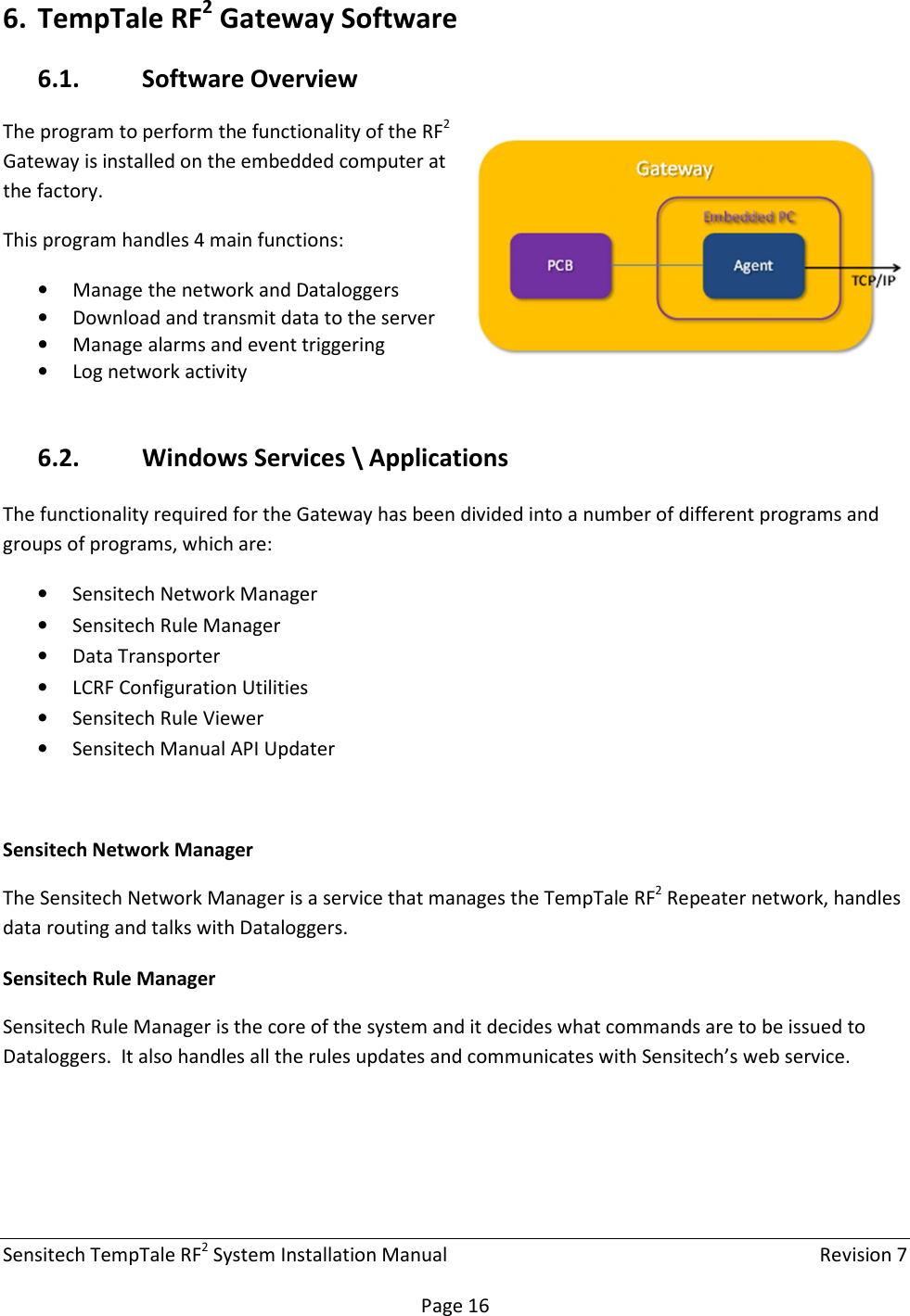 Sensitech TempTale RF2 System Installation Manual    Revision 7  Page 16 6. TempTale RF2 Gateway Software 6.1. Software Overview The program to perform the functionality of the RF2 Gateway is installed on the embedded computer at the factory. This program handles 4 main functions: • Manage the network and Dataloggers • Download and transmit data to the server • Manage alarms and event triggering • Log network activity  6.2. Windows Services \ Applications The functionality required for the Gateway has been divided into a number of different programs and groups of programs, which are: • Sensitech Network Manager • Sensitech Rule Manager • Data Transporter • LCRF Configuration Utilities • Sensitech Rule Viewer • Sensitech Manual API Updater  Sensitech Network Manager The Sensitech Network Manager is a service that manages the TempTale RF2 Repeater network, handles data routing and talks with Dataloggers. Sensitech Rule Manager Sensitech Rule Manager is the core of the system and it decides what commands are to be issued to Dataloggers.  It also handles all the rules updates and communicates with Sensitech’s web service.   