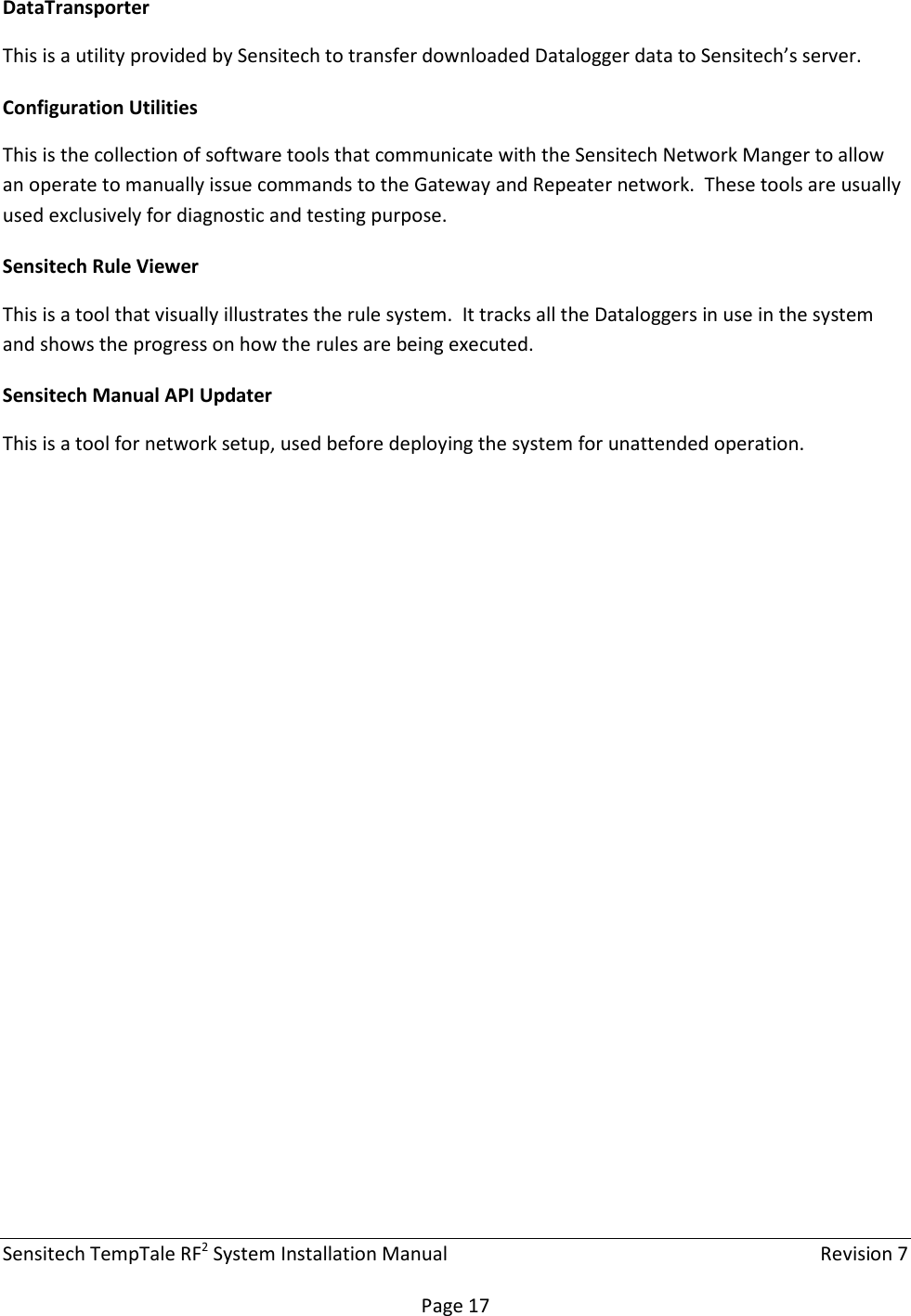 Sensitech TempTale RF2 System Installation Manual    Revision 7  Page 17 DataTransporter This is a utility provided by Sensitech to transfer downloaded Datalogger data to Sensitech’s server. Configuration Utilities This is the collection of software tools that communicate with the Sensitech Network Manger to allow an operate to manually issue commands to the Gateway and Repeater network.  These tools are usually used exclusively for diagnostic and testing purpose. Sensitech Rule Viewer This is a tool that visually illustrates the rule system.  It tracks all the Dataloggers in use in the system and shows the progress on how the rules are being executed. Sensitech Manual API Updater This is a tool for network setup, used before deploying the system for unattended operation.    