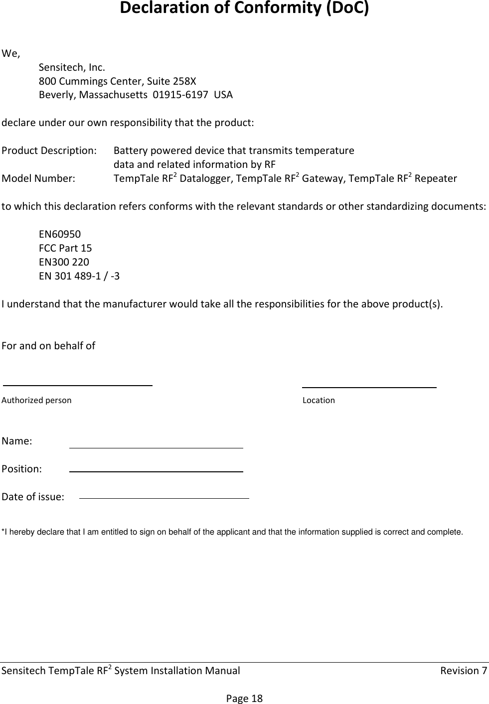 Sensitech TempTale RF2 System Installation Manual    Revision 7  Page 18 Declaration of Conformity (DoC)  We, Sensitech, Inc. 800 Cummings Center, Suite 258X Beverly, Massachusetts  01915-6197  USA  declare under our own responsibility that the product:  Product Description:  Battery powered device that transmits temperature data and related information by RF Model Number:   TempTale RF2 Datalogger, TempTale RF2 Gateway, TempTale RF2 Repeater  to which this declaration refers conforms with the relevant standards or other standardizing documents:   EN60950 FCC Part 15 EN300 220 EN 301 489-1 / -3   I understand that the manufacturer would take all the responsibilities for the above product(s).   For and on behalf of     Authorized person        Location   Name:  Position:  Date of issue:    *I hereby declare that I am entitled to sign on behalf of the applicant and that the information supplied is correct and complete.      