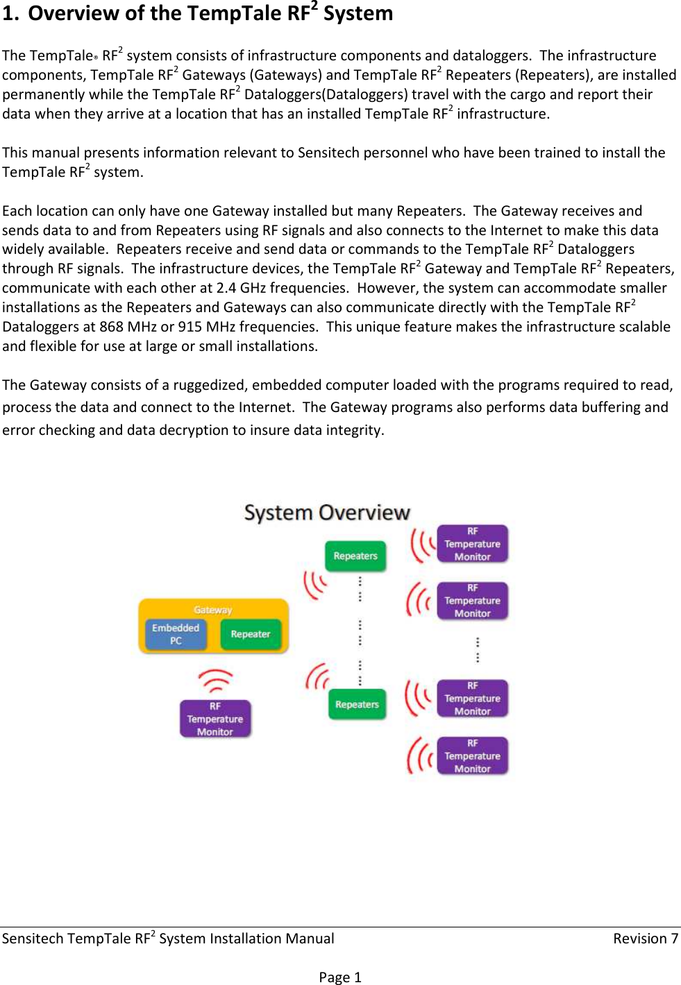 Sensitech TempTale RF2 System Installation Manual    Revision 7  Page 1 1. Overview of the TempTale RF2 System The TempTale® RF2 system consists of infrastructure components and dataloggers.  The infrastructure components, TempTale RF2 Gateways (Gateways) and TempTale RF2 Repeaters (Repeaters), are installed permanently while the TempTale RF2 Dataloggers(Dataloggers) travel with the cargo and report their data when they arrive at a location that has an installed TempTale RF2 infrastructure.  This manual presents information relevant to Sensitech personnel who have been trained to install the TempTale RF2 system.  Each location can only have one Gateway installed but many Repeaters.  The Gateway receives and sends data to and from Repeaters using RF signals and also connects to the Internet to make this data widely available.  Repeaters receive and send data or commands to the TempTale RF2 Dataloggers through RF signals.  The infrastructure devices, the TempTale RF2 Gateway and TempTale RF2 Repeaters, communicate with each other at 2.4 GHz frequencies.  However, the system can accommodate smaller installations as the Repeaters and Gateways can also communicate directly with the TempTale RF2 Dataloggers at 868 MHz or 915 MHz frequencies.  This unique feature makes the infrastructure scalable and flexible for use at large or small installations.  The Gateway consists of a ruggedized, embedded computer loaded with the programs required to read, process the data and connect to the Internet.  The Gateway programs also performs data buffering and error checking and data decryption to insure data integrity.      