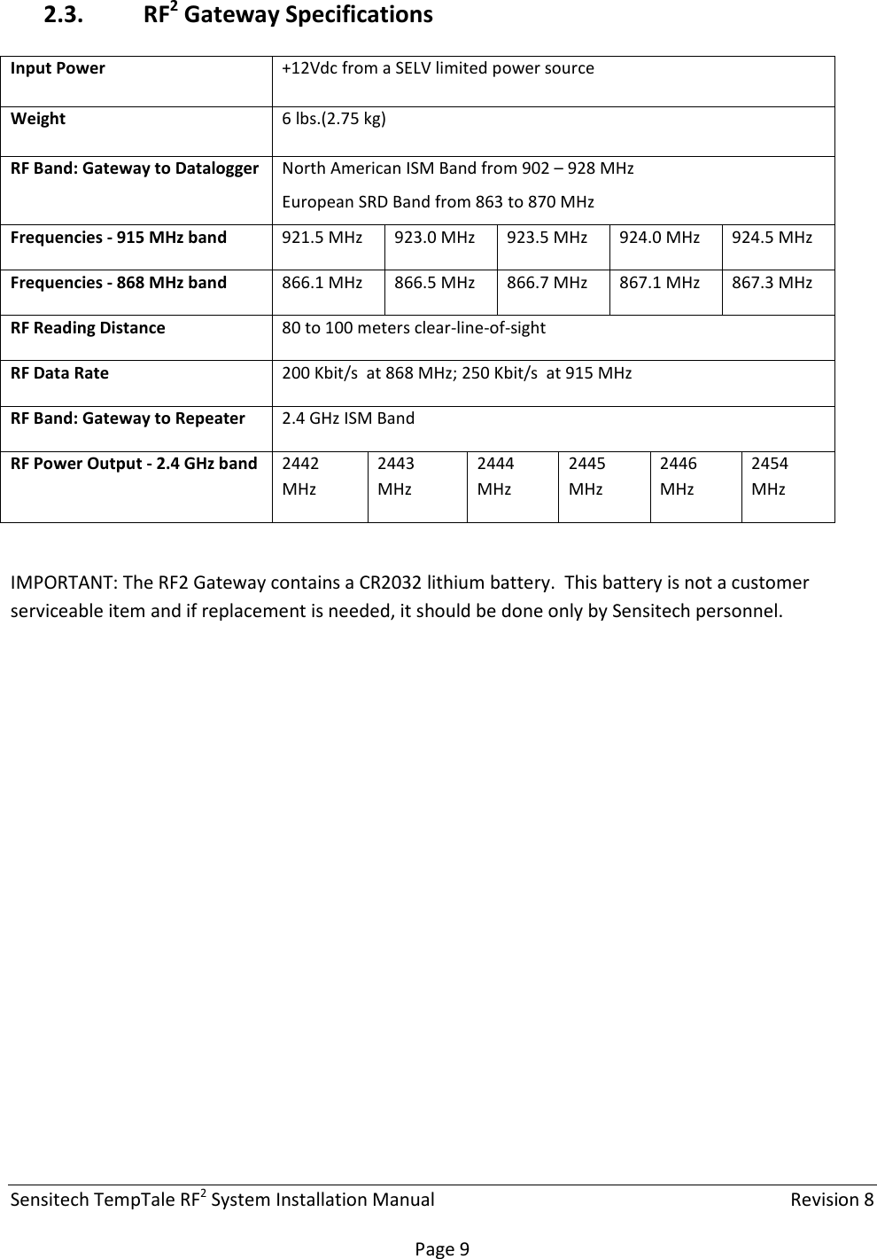 Sensitech TempTale RF2 System Installation Manual    Revision 8  Page 9 2.3. RF2 Gateway Specifications  IMPORTANT: The RF2 Gateway contains a CR2032 lithium battery.  This battery is not a customer serviceable item and if replacement is needed, it should be done only by Sensitech personnel.   Input Power  +12Vdc from a SELV limited power source Weight  6 lbs.(2.75 kg)  RF Band: Gateway to Datalogger  North American ISM Band from 902 – 928 MHz European SRD Band from 863 to 870 MHz Frequencies - 915 MHz band  921.5 MHz  923.0 MHz  923.5 MHz  924.0 MHz  924.5 MHz Frequencies - 868 MHz band  866.1 MHz  866.5 MHz  866.7 MHz  867.1 MHz  867.3 MHz RF Reading Distance  80 to 100 meters clear-line-of-sight RF Data Rate  200 Kbit/s  at 868 MHz; 250 Kbit/s  at 915 MHz RF Band: Gateway to Repeater  2.4 GHz ISM Band RF Power Output - 2.4 GHz band  2442 MHz 2443 MHz 2444 MHz 2445 MHz 2446 MHz 2454 MHz 