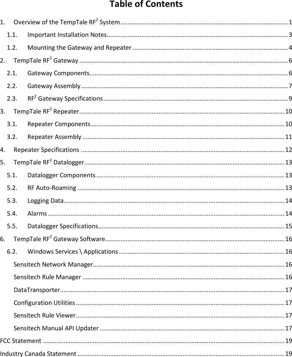 Table of Contents 1.  Overview of the TempTale RF2 System ................................................................................................. 1 1.1.  Important Installation Notes ......................................................................................................... 3 1.2.  Mounting the Gateway and Repeater .......................................................................................... 4 2.  TempTale RF2 Gateway ......................................................................................................................... 6 2.1.  Gateway Components ................................................................................................................... 6 2.2.  Gateway Assembly ........................................................................................................................ 7 2.3.  RF2 Gateway Specifications ........................................................................................................... 9 3.  TempTale RF2 Repeater ....................................................................................................................... 10 3.1.  Repeater Components ................................................................................................................ 10 3.2.  Repeater Assembly ..................................................................................................................... 11 4.  Repeater Specifications ...................................................................................................................... 12 5.  TempTale RF2 Datalogger .................................................................................................................... 13 5.1.  Datalogger Components ............................................................................................................. 13 5.2.  RF Auto-Roaming ........................................................................................................................ 13 5.3.  Logging Data ................................................................................................................................ 14 5.4.  Alarms ......................................................................................................................................... 14 5.5.  Datalogger Specifications ............................................................................................................ 15 6.  TempTale RF2 Gateway Software ........................................................................................................ 16 6.2.  Windows Services \ Applications ................................................................................................ 16 Sensitech Network Manager ............................................................................................................... 16 Sensitech Rule Manager ..................................................................................................................... 16 DataTransporter .................................................................................................................................. 17 Configuration Utilities ......................................................................................................................... 17 Sensitech Rule Viewer ......................................................................................................................... 17 Sensitech Manual API Updater ........................................................................................................... 17 FCC Statement ............................................................................................................................................ 19 Industry Canada Statement ........................................................................................................................ 19  