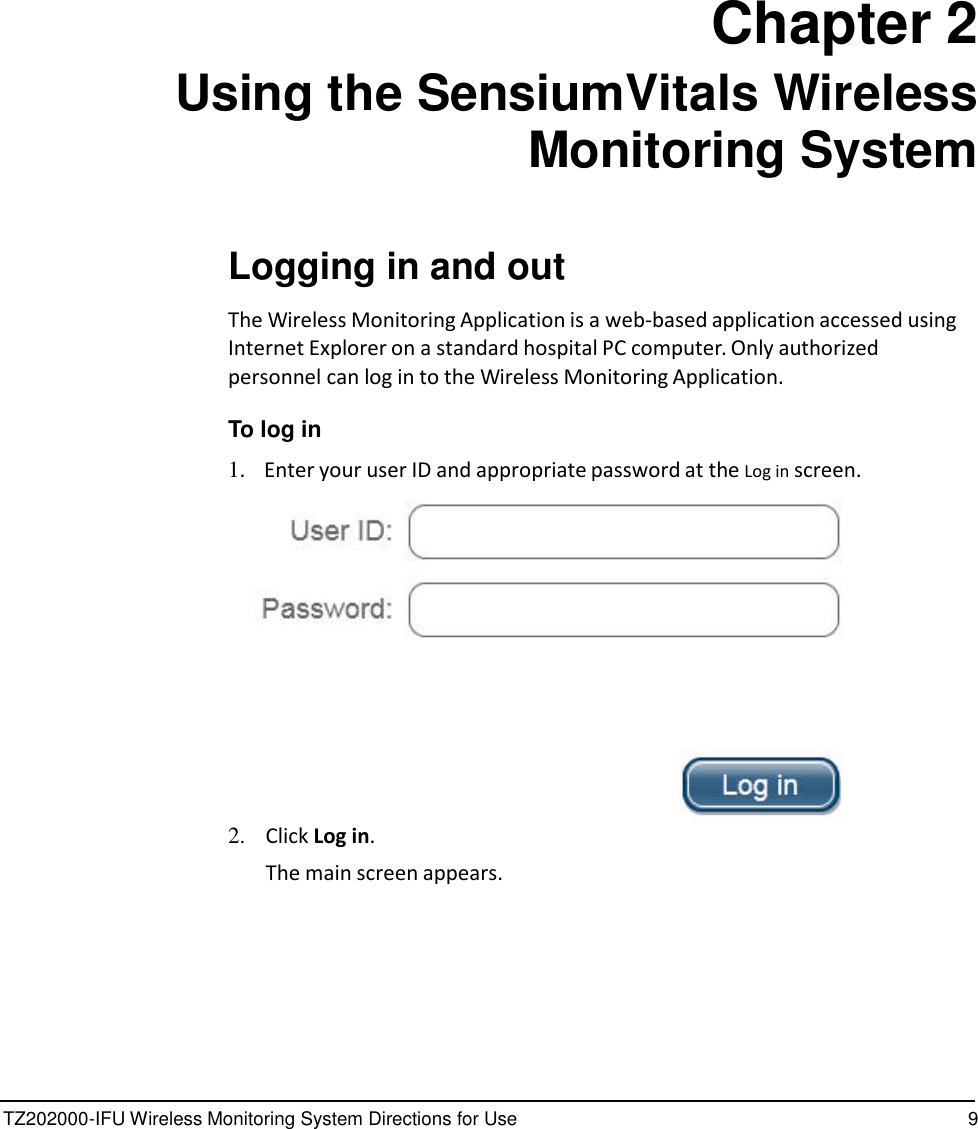 TZ202000-IFU Wireless Monitoring System Directions for Use 9                 Chapter 2 Using the SensiumVitals Wireless Monitoring System    Logging in and out  The Wireless Monitoring Application is a web-based application accessed using Internet Explorer on a standard hospital PC computer. Only authorized personnel can log in to the Wireless Monitoring Application.  To log in  1.    Enter your user ID and appropriate password at the Log in screen.   2.   Click Log in. The main screen appears. 