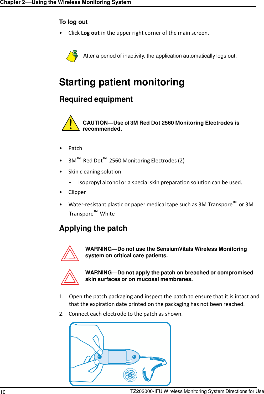 10 TZ202000-IFU Wireless Monitoring System Directions for Use Chapter 2&mdash;Using the Wireless Monitoring System        To log out  &bull;  Click Log out in the upper right corner of the main screen.    After a period of inactivity, the application automatically logs out.    Starting patient monitoring  Required equipment    CAUTION&mdash;Use of 3M Red Dot 2560 Monitoring Electrodes is recommended.   &bull;  Patch  &bull;  3M&trade; Red Dot&trade; 2560 Monitoring Electrodes (2)  &bull;  Skin cleaning solution  &deg;  Isopropyl alcohol or a special skin preparation solution can be used. &bull;  Clipper  &bull;  Water-resistant plastic or paper medical tape such as 3M Transpore&trade; or 3M Transpore&trade; White  Applying the patch   WARNING&mdash;Do not use the SensiumVitals Wireless Monitoring system on critical care patients.   WARNING&mdash;Do not apply the patch on breached or compromised skin surfaces or on mucosal membranes.   1.    Open the patch packaging and inspect the patch to ensure that it is intact and that the expiration date printed on the packaging has not been reached. 2.    Connect each electrode to the patch as shown.   