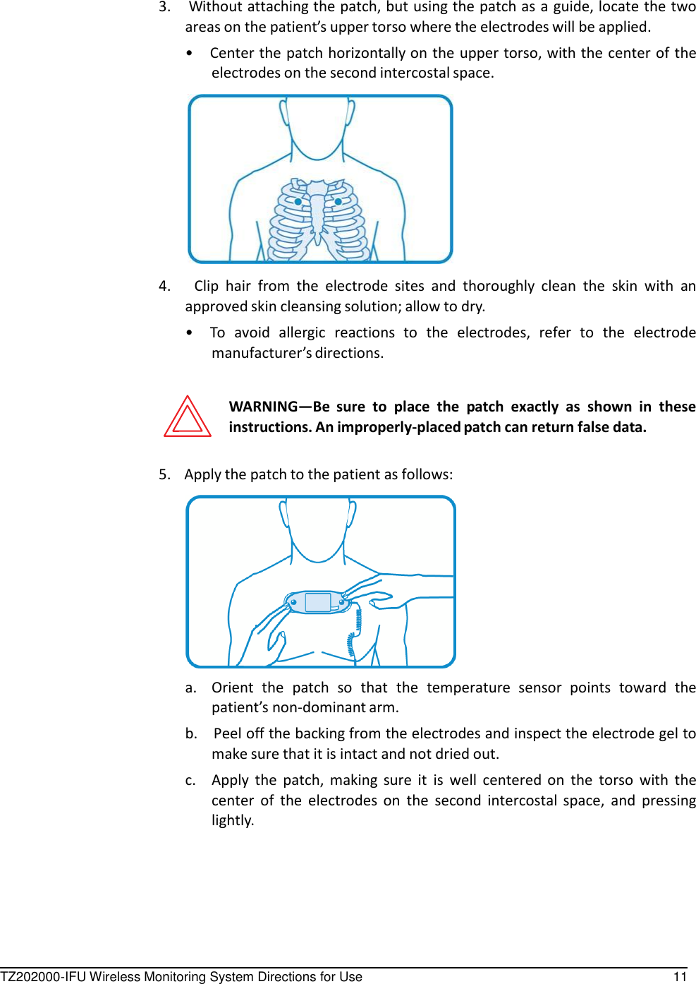 TZ202000-IFU Wireless Monitoring System Directions for Use 11      3.    Without attaching the patch, but using the patch as a guide, locate the two areas on the patient&rsquo;s upper torso where the electrodes will be applied. &bull;  Center the patch horizontally on the upper torso, with the center of the electrodes on the second intercostal space.    4.      Clip  hair  from  the  electrode  sites  and  thoroughly  clean  the  skin  with  an approved skin cleansing solution; allow to dry. &bull;  To  avoid  allergic  reactions  to  the  electrodes,  refer  to  the  electrode manufacturer&rsquo;s directions.   WARNING&mdash;Be  sure  to  place  the  patch  exactly  as  shown  in  these instructions. An improperly-placed patch can return false data.   5.    Apply the patch to the patient as follows:    a.  Orient  the  patch  so  that  the  temperature  sensor  points  toward  the patient&rsquo;s non-dominant arm. b.    Peel off the backing from the electrodes and inspect the electrode gel to make sure that it is intact and not dried out. c. Apply  the  patch,  making  sure  it  is  well  centered  on  the  torso  with  the center  of  the  electrodes  on  the  second  intercostal  space,  and  pressing lightly. 