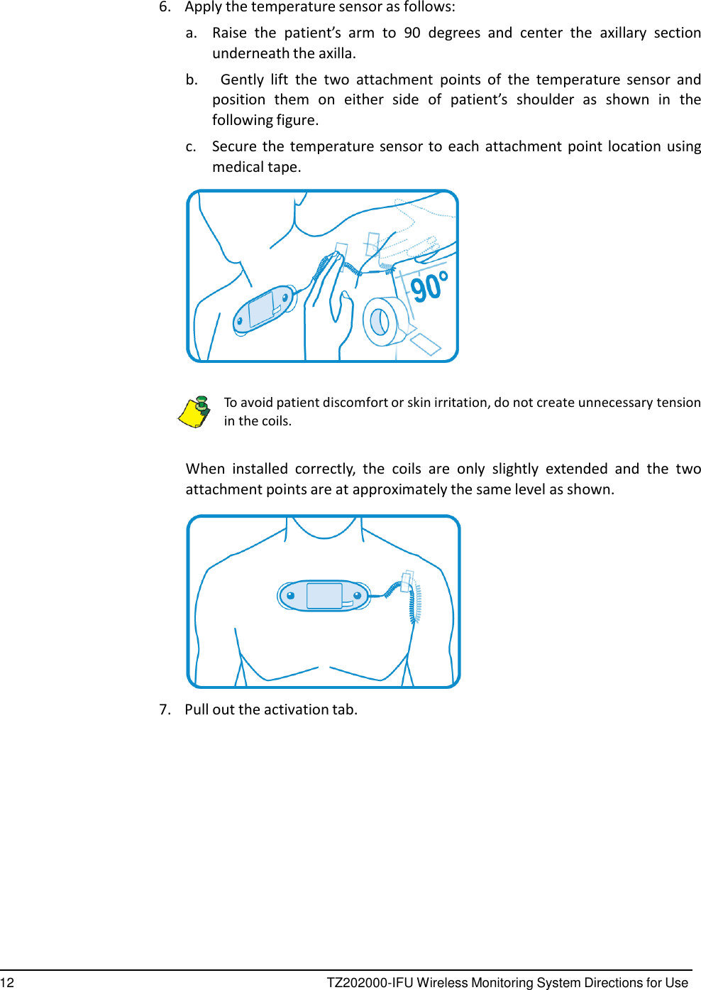 12 TZ202000-IFU Wireless Monitoring System Directions for Use        6.    Apply the temperature sensor as follows: a.  Raise  the  patient&rsquo;s  arm to 90  degrees  and  center  the  axillary  section underneath the axilla. b.      Gently  lift  the  two  attachment  points  of  the  temperature  sensor  and position  them  on  either  side  of  patient&rsquo;s  shoulder  as  shown  in  the following figure. c.  Secure the temperature sensor to each attachment point location using medical tape.     To avoid patient discomfort or skin irritation, do not create unnecessary tension in the coils.   When  installed  correctly,  the  coils  are  only  slightly  extended  and  the  two attachment points are at approximately the same level as shown.    7.    Pull out the activation tab. 