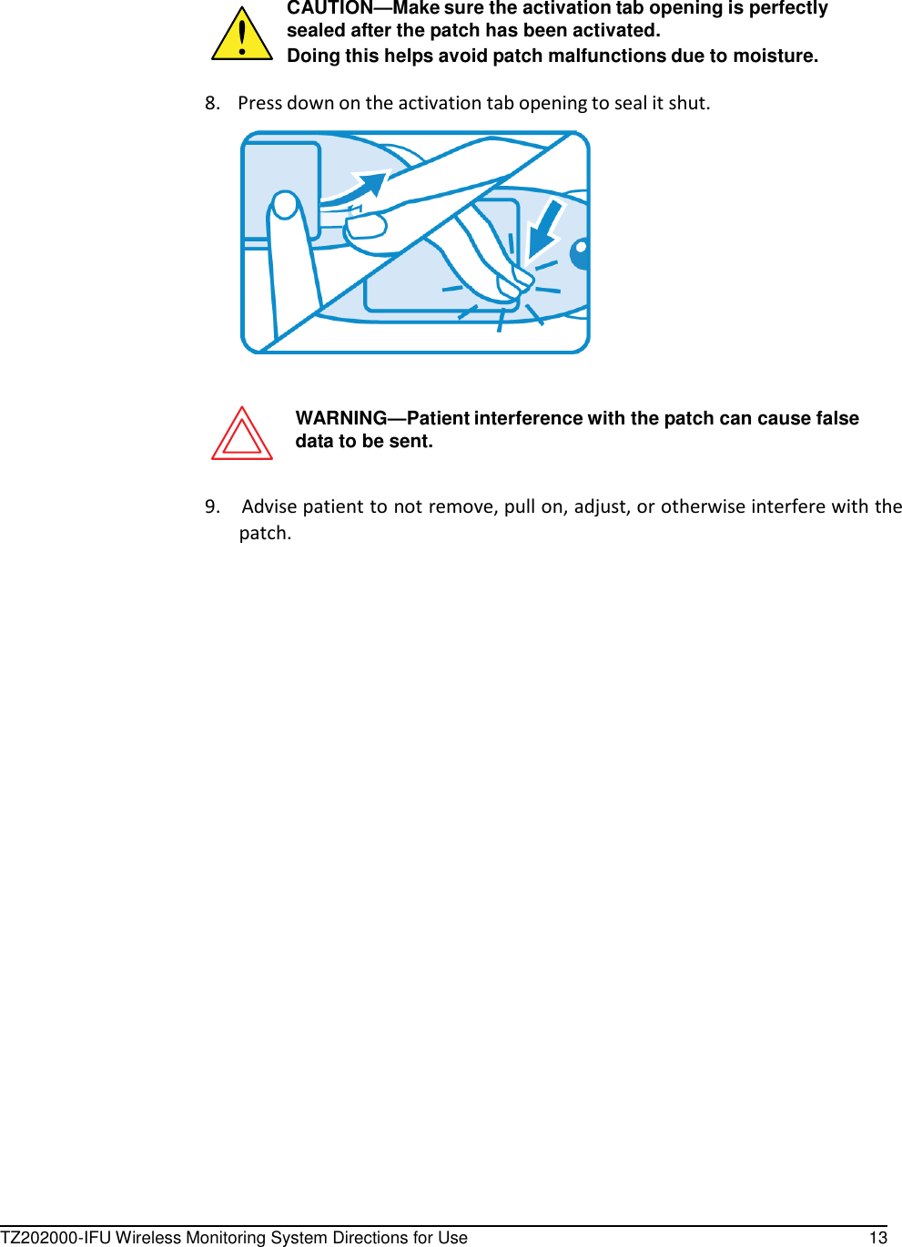 TZ202000-IFU Wireless Monitoring System Directions for Use 13       CAUTION&mdash;Make sure the activation tab opening is perfectly sealed after the patch has been activated. Doing this helps avoid patch malfunctions due to moisture.  8.    Press down on the activation tab opening to seal it shut.      WARNING&mdash;Patient interference with the patch can cause false data to be sent.   9.    Advise patient to not remove, pull on, adjust, or otherwise interfere with the patch. 