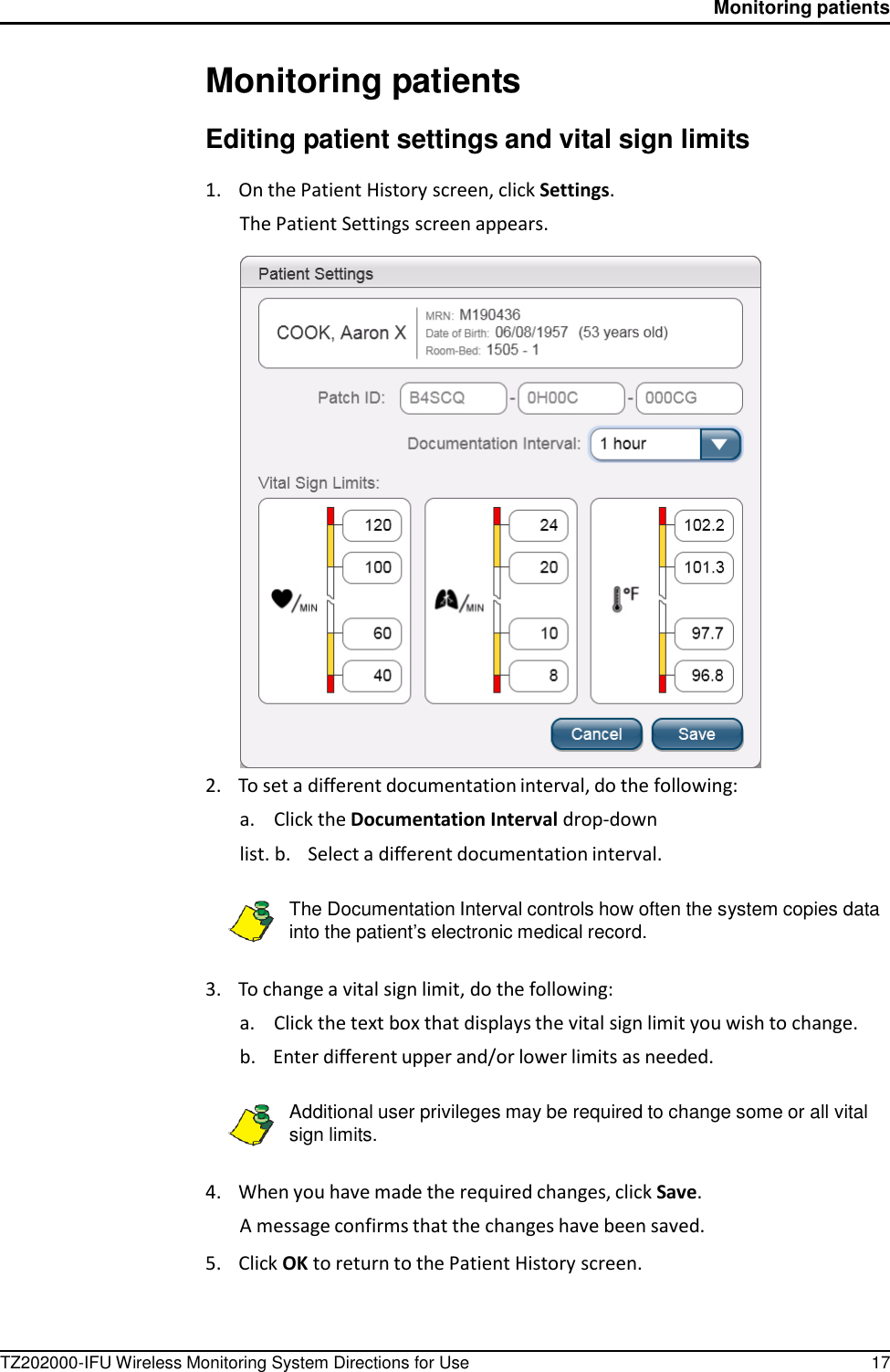 TZ202000-IFU Wireless Monitoring System Directions for Use 17 Monitoring patients          Monitoring patients  Editing patient settings and vital sign limits  1.    On the Patient History screen, click Settings. The Patient Settings screen appears.   2.    To set a different documentation interval, do the following: a.  Click the Documentation Interval drop-down list. b.    Select a different documentation interval.  The Documentation Interval controls how often the system copies data into the patient&rsquo;s electronic medical record.   3.    To change a vital sign limit, do the following: a.  Click the text box that displays the vital sign limit you wish to change. b.    Enter different upper and/or lower limits as needed.  Additional user privileges may be required to change some or all vital sign limits.   4.    When you have made the required changes, click Save. A message confirms that the changes have been saved.  5.    Click OK to return to the Patient History screen. 