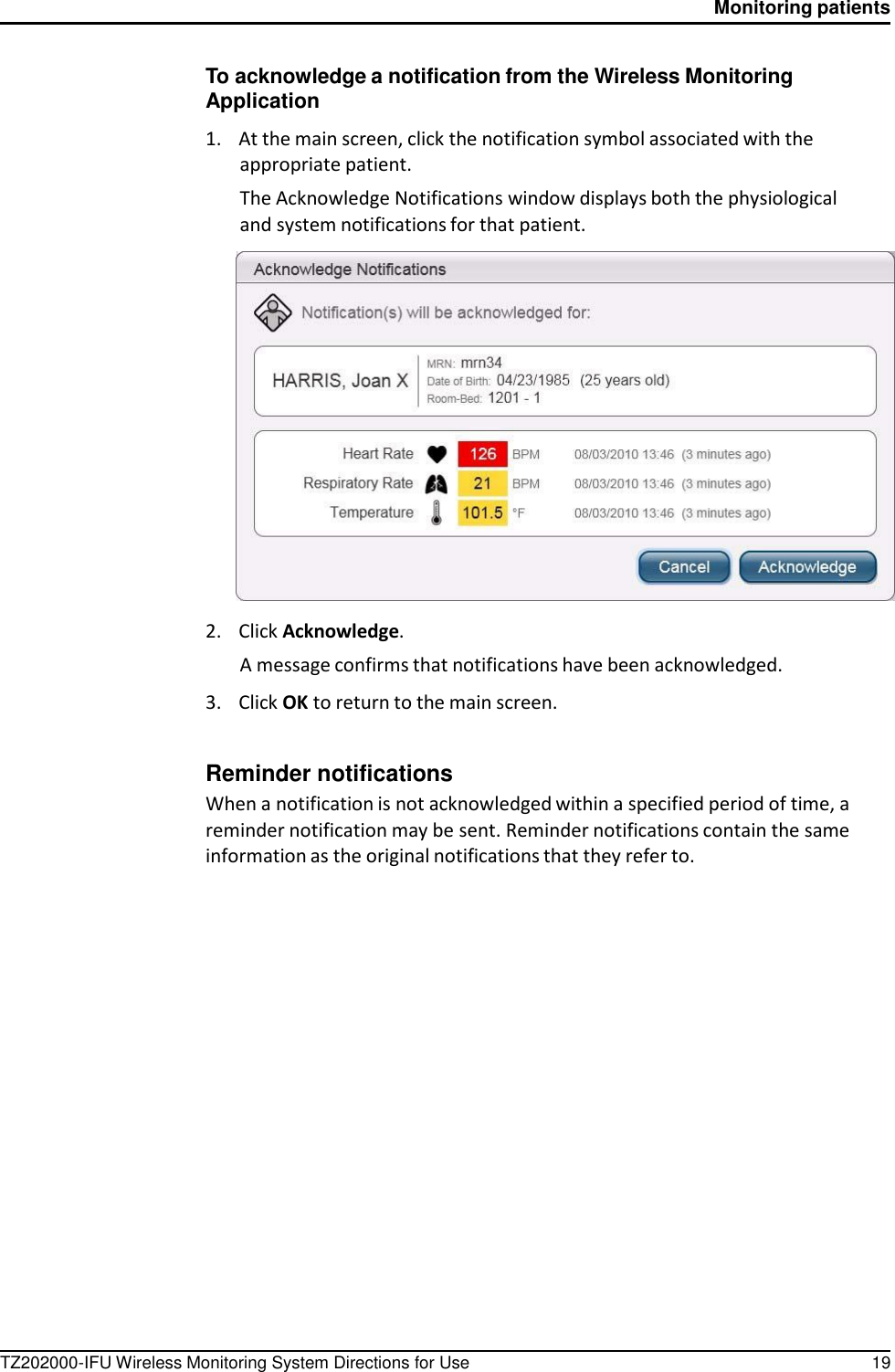 TZ202000-IFU Wireless Monitoring System Directions for Use 19 Monitoring patients      To acknowledge a notification from the Wireless Monitoring Application  1.    At the main screen, click the notification symbol associated with the appropriate patient. The Acknowledge Notifications window displays both the physiological and system notifications for that patient.    2.    Click Acknowledge. A message confirms that notifications have been acknowledged.  3.    Click OK to return to the main screen.   Reminder notifications When a notification is not acknowledged within a specified period of time, a reminder notification may be sent. Reminder notifications contain the same information as the original notifications that they refer to. 