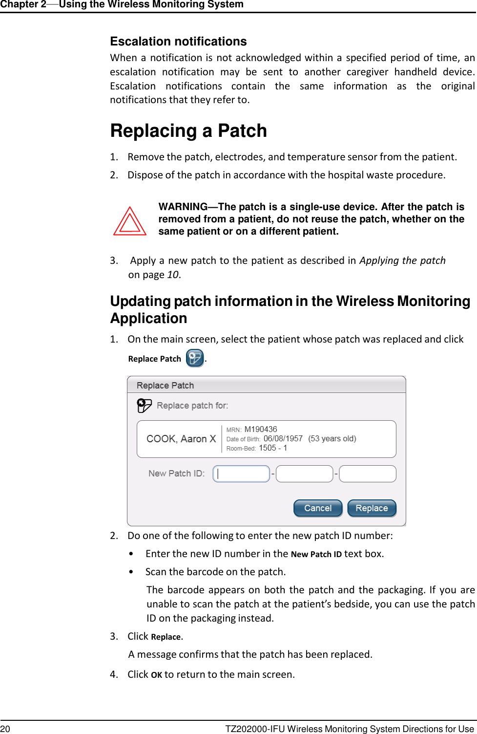 20 TZ202000-IFU Wireless Monitoring System Directions for Use Chapter 2&mdash;Using the Wireless Monitoring System      Escalation notifications When a  notification is  not acknowledged within a  specified period of time,  an escalation  notification  may  be  sent  to  another  caregiver  handheld  device. Escalation  notifications  contain  the  same  information  as  the  original notifications that they refer to.  Replacing a Patch  1.    Remove the patch, electrodes, and temperature sensor from the patient. 2.    Dispose of the patch in accordance with the hospital waste procedure.   WARNING&mdash;The patch is a single-use device. After the patch is removed from a patient, do not reuse the patch, whether on the same patient or on a different patient.  3.    Apply a new patch to the patient as described in Applying the patch on page 10.  Updating patch information in the Wireless Monitoring Application  1.    On the main screen, select the patient whose patch was replaced and click Replace Patch  .   2.    Do one of the following to enter the new patch ID number: &bull;  Enter the new ID number in the New Patch ID text box. &bull;  Scan the barcode on the patch. The barcode  appears on  both the  patch and the  packaging. If  you are unable to scan the patch at the patient&rsquo;s bedside, you can use the patch ID on the packaging instead. 3.    Click Replace. A message confirms that the patch has been replaced.  4.    Click OK to return to the main screen. 
