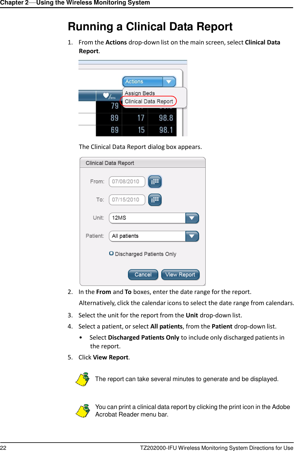 Chapter 2&mdash;Using the Wireless Monitoring System 22 TZ202000-IFU Wireless Monitoring System Directions for Use          Running a Clinical Data Report  1.    From the Actions drop-down list on the main screen, select Clinical Data Report.               The Clinical Data Report dialog box appears.   2.    In the From and To boxes, enter the date range for the report. Alternatively, click the calendar icons to select the date range from calendars.  3.    Select the unit for the report from the Unit drop-down list. 4.    Select a patient, or select All patients, from the Patient drop-down list. &bull;  Select Discharged Patients Only to include only discharged patients in the report. 5.    Click View Report.      The report can take several minutes to generate and be displayed.    You can print a clinical data report by clicking the print icon in the Adobe Acrobat Reader menu bar. 