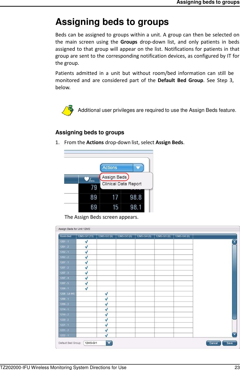 TZ202000-IFU Wireless Monitoring System Directions for Use 23 Assigning beds to groups          Assigning beds to groups  Beds can be assigned to groups within a unit. A group can then be selected on the  main  screen  using  the  Groups  drop-down  list,  and  only  patients  in  beds assigned to that group will appear on the list. Notifications for patients in that group are sent to the corresponding notification devices, as configured by IT for the group.  Patients  admitted  in  a  unit  but  without  room/bed  information  can  still  be monitored and  are  considered  part  of  the  Default  Bed  Group.  See  Step  3, below.    Additional user privileges are required to use the Assign Beds feature.    Assigning beds to groups  1.    From the Actions drop-down list, select Assign Beds.              The Assign Beds screen appears.   