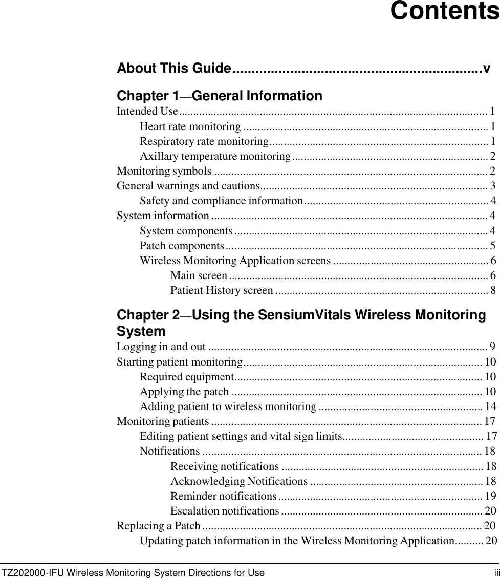TZ202000-IFU Wireless Monitoring System Directions for Use iii                 Contents    About This Guide.................................................................v  Chapter 1&mdash;General Information Intended Use........................................................................................................... 1 Heart rate monitoring ..................................................................................... 1 Respiratory rate monitoring............................................................................ 1 Axillary temperature monitoring .................................................................... 2 Monitoring symbols ............................................................................................... 2 General warnings and cautions............................................................................... 3 Safety and compliance information ................................................................ 4 System information ................................................................................................ 4 System components ........................................................................................ 4 Patch components ........................................................................................... 5 Wireless Monitoring Application screens ...................................................... 6 Main screen .......................................................................................... 6 Patient History screen .......................................................................... 8  Chapter 2&mdash;Using the SensiumVitals Wireless Monitoring System Logging in and out ................................................................................................. 9 Starting patient monitoring................................................................................... 10 Required equipment...................................................................................... 10 Applying the patch ....................................................................................... 10 Adding patient to wireless monitoring ......................................................... 14 Monitoring patients .............................................................................................. 17 Editing patient settings and vital sign limits................................................. 17 Notifications ................................................................................................. 18 Receiving notifications ...................................................................... 18 Acknowledging Notifications ............................................................ 18 Reminder notifications ....................................................................... 19 Escalation notifications ...................................................................... 20 Replacing a Patch ................................................................................................. 20 Updating patch information in the Wireless Monitoring Application.......... 20 