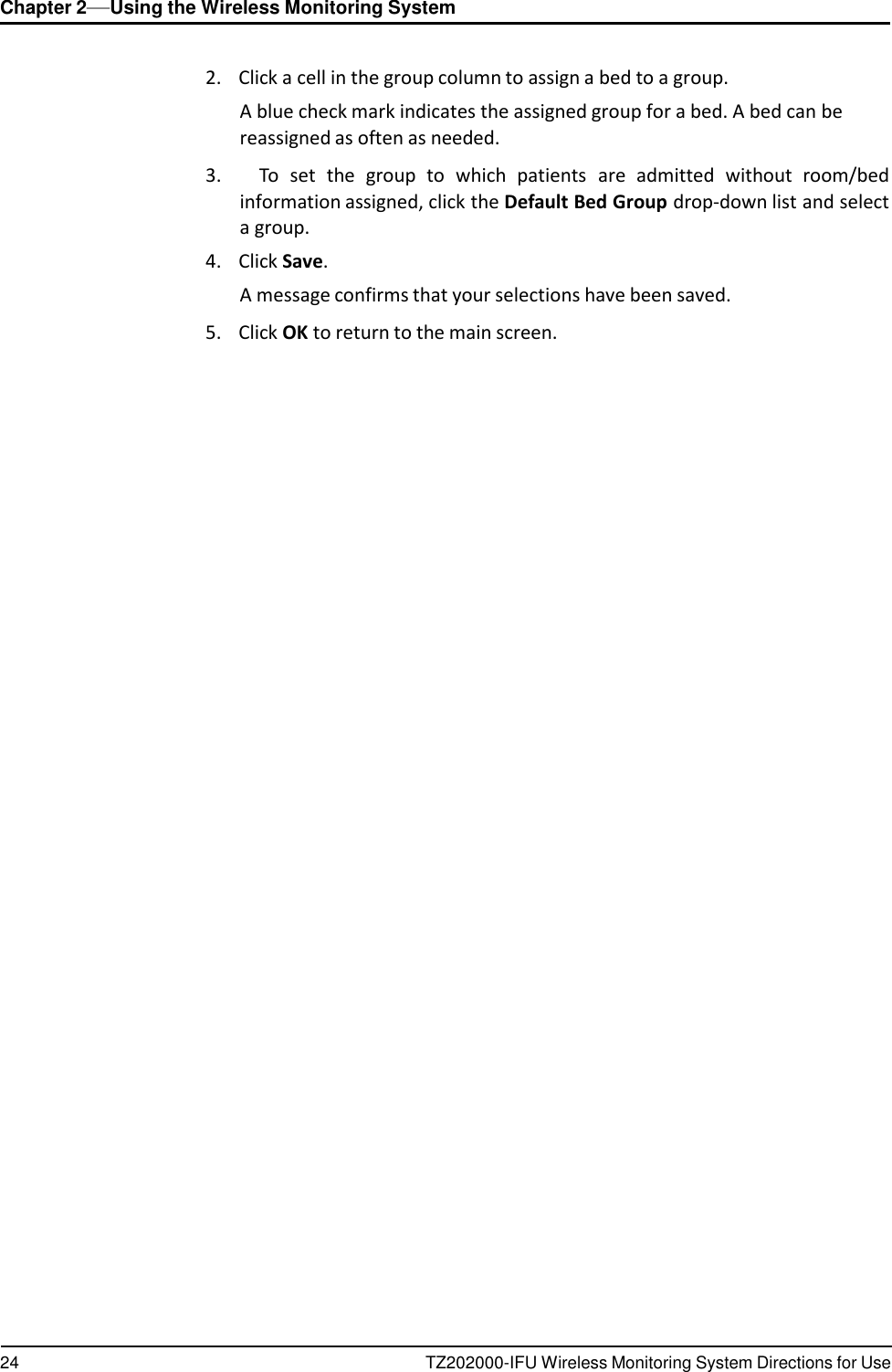 24 TZ202000-IFU Wireless Monitoring System Directions for Use Chapter 2&mdash;Using the Wireless Monitoring System      2.    Click a cell in the group column to assign a bed to a group. A blue check mark indicates the assigned group for a bed. A bed can be reassigned as often as needed.  3.      To  set  the  group  to which  patients  are  admitted  without  room/bed information assigned, click the Default Bed Group drop-down list and select a group. 4.    Click Save. A message confirms that your selections have been saved.  5.    Click OK to return to the main screen. 