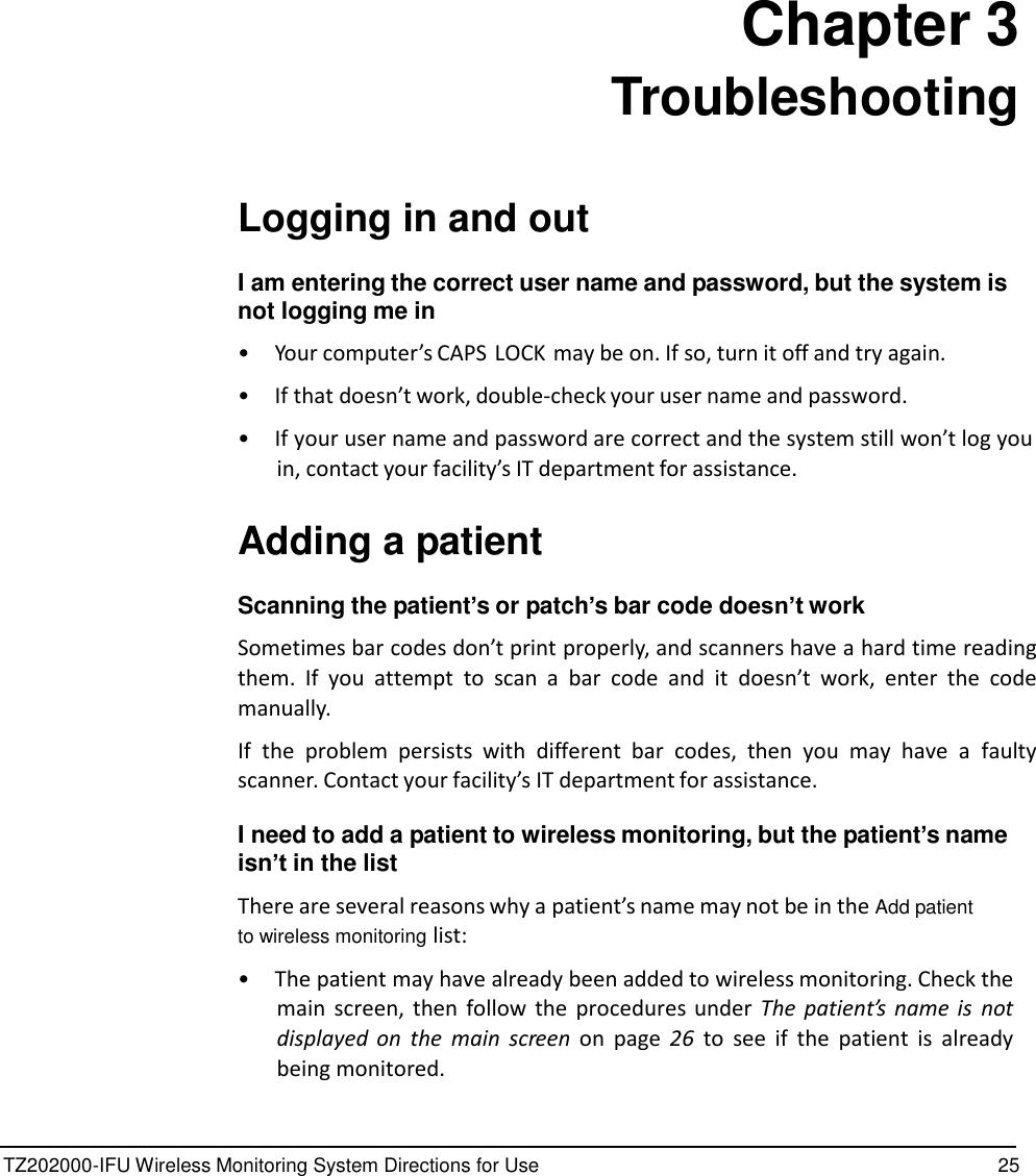 TZ202000-IFU Wireless Monitoring System Directions for Use 25                 Chapter 3 Troubleshooting    Logging in and out  I am entering the correct user name and password, but the system is not logging me in  &bull;  Your computer&rsquo;s CAPS LOCK may be on. If so, turn it off and try again.  &bull; If that doesn&rsquo;t work, double-check your user name and password.  &bull; If your user name and password are correct and the system still won&rsquo;t log you in, contact your facility&rsquo;s IT department for assistance.   Adding a patient  Scanning the patient&rsquo;s or patch&rsquo;s bar code doesn&rsquo;t work  Sometimes bar codes don&rsquo;t print properly, and scanners have a hard time reading them.  If  you  attempt  to  scan  a  bar  code  and  it doesn&rsquo;t  work,  enter  the  code manually.  If  the  problem  persists  with different  bar  codes,  then  you  may  have  a  faulty scanner. Contact your facility&rsquo;s IT department for assistance.  I need to add a patient to wireless monitoring, but the patient&rsquo;s name isn&rsquo;t in the list  There are several reasons why a patient&rsquo;s name may not be in the Add patient to wireless monitoring list:  &bull;  The patient may have already been added to wireless monitoring. Check the main screen,  then  follow  the  procedures under  The  patient&rsquo;s  name is  not displayed  on  the  main  screen  on  page 26  to  see  if  the  patient  is  already being monitored. 