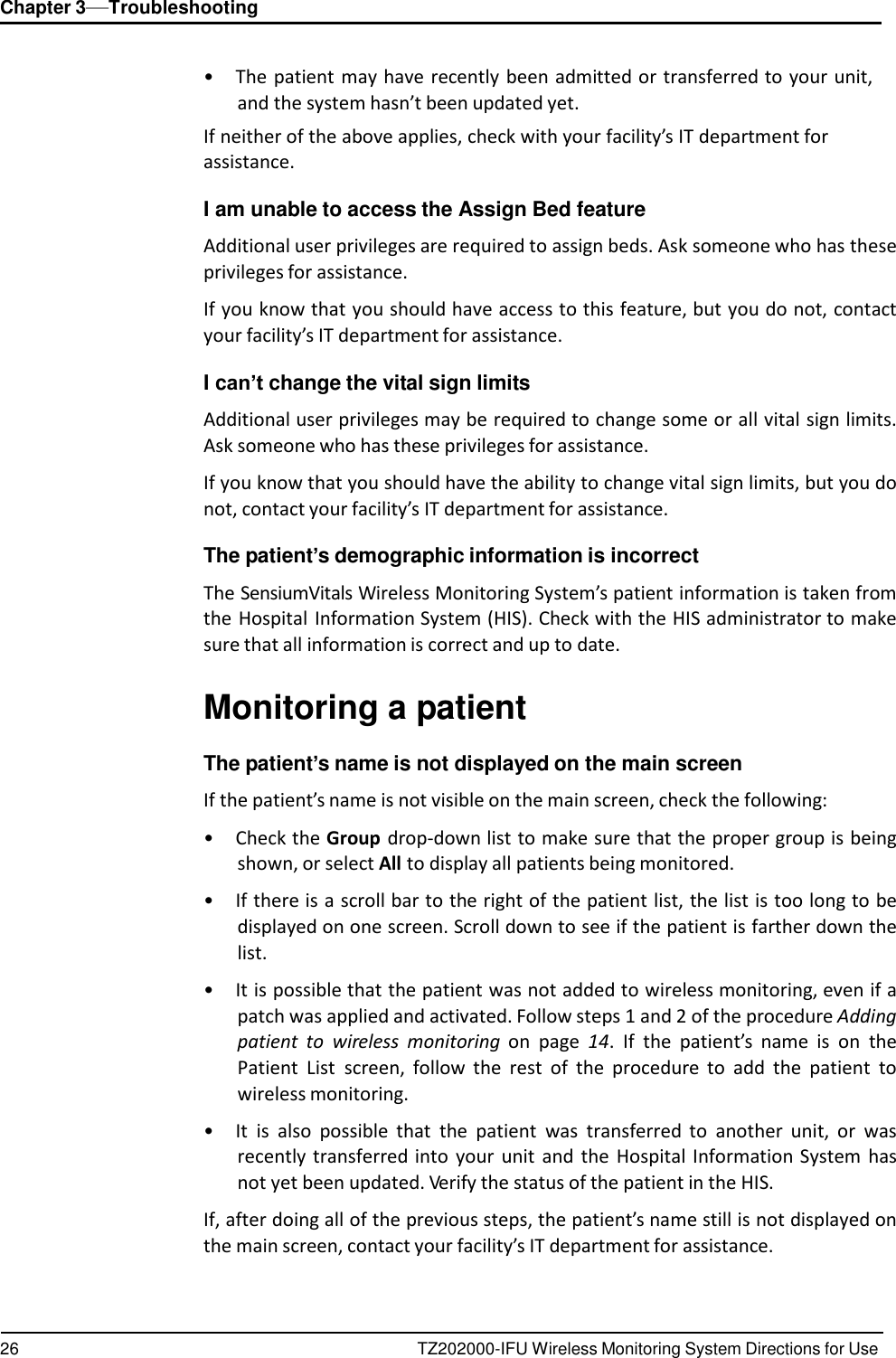 26 TZ202000-IFU Wireless Monitoring System Directions for Use Chapter 3&mdash;Troubleshooting      &bull;  The patient may have  recently been admitted or transferred to your unit, and the system hasn&rsquo;t been updated yet. If neither of the above applies, check with your facility&rsquo;s IT department for assistance.  I am unable to access the Assign Bed feature  Additional user privileges are required to assign beds. Ask someone who has these privileges for assistance.  If you know that you should have access to this feature, but you do not, contact your facility&rsquo;s IT department for assistance.  I can&rsquo;t change the vital sign limits  Additional user privileges may be required to change some or all vital sign limits. Ask someone who has these privileges for assistance.  If you know that you should have the ability to change vital sign limits, but you do not, contact your facility&rsquo;s IT department for assistance.  The patient&rsquo;s demographic information is incorrect  The SensiumVitals Wireless Monitoring System&rsquo;s patient information is taken from the Hospital Information System (HIS). Check with the HIS administrator to make sure that all information is correct and up to date.   Monitoring a patient  The patient&rsquo;s name is not displayed on the main screen  If the patient&rsquo;s name is not visible on the main screen, check the following:  &bull;  Check the Group drop-down list to make sure that the proper group is being shown, or select All to display all patients being monitored.  &bull; If there is a scroll bar to the right of the patient list, the list is too long to be displayed on one screen. Scroll down to see if the patient is farther down the list.  &bull; It is possible that the patient was not added to wireless monitoring, even if a patch was applied and activated. Follow steps 1 and 2 of the procedure Adding patient  to wireless  monitoring  on  page  14.  If  the  patient&rsquo;s  name  is on  the Patient  List  screen,  follow  the  rest  of  the  procedure  to  add  the  patient  to wireless monitoring.  &bull; It  is  also  possible  that  the  patient  was  transferred  to  another  unit,  or  was recently transferred into  your  unit  and  the  Hospital  Information System has not yet been updated. Verify the status of the patient in the HIS.  If, after doing all of the previous steps, the patient&rsquo;s name still is not displayed on the main screen, contact your facility&rsquo;s IT department for assistance. 