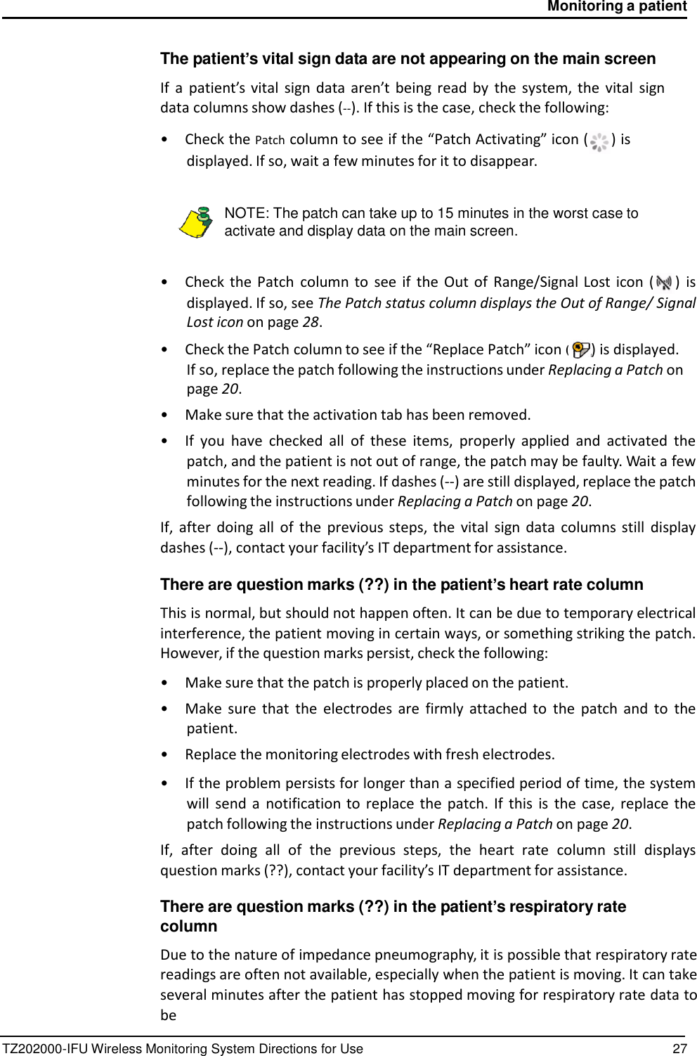 TZ202000-IFU Wireless Monitoring System Directions for Use 27 Monitoring a patient     (    The patient&rsquo;s vital sign data are not appearing on the main screen  If  a  patient&rsquo;s vital  sign  data  aren&rsquo;t being  read by  the  system, the  vital  sign data columns show dashes (--). If this is the case, check the following:  &bull;  Check the Patch column to see if the &ldquo;Patch Activating&rdquo; icon ( ) is displayed. If so, wait a few minutes for it to disappear.   NOTE: The patch can take up to 15 minutes in the worst case to activate and display data on the main screen.   &bull;  Check the Patch  column to  see  if  the  Out  of  Range/Signal Lost  icon  ( )  is displayed. If so, see The Patch status column displays the Out of Range/ Signal Lost icon on page 28. &bull;  Check the Patch column to see if the &ldquo;Replace Patch&rdquo; icon  ) is displayed. If so, replace the patch following the instructions under Replacing a Patch on page 20. &bull;  Make sure that the activation tab has been removed. &bull; If  you  have  checked  all  of  these  items,  properly  applied  and  activated  the patch, and the patient is not out of range, the patch may be faulty. Wait a few minutes for the next reading. If dashes (--) are still displayed, replace the patch following the instructions under Replacing a Patch on page 20. If,  after  doing  all  of  the  previous  steps,  the  vital  sign  data  columns still  display dashes (--), contact your facility&rsquo;s IT department for assistance.  There are question marks (??) in the patient&rsquo;s heart rate column  This is normal, but should not happen often. It can be due to temporary electrical interference, the patient moving in certain ways, or something striking the patch. However, if the question marks persist, check the following:  &bull;  Make sure that the patch is properly placed on the patient. &bull;  Make  sure  that  the  electrodes  are  firmly  attached  to  the  patch  and  to  the patient. &bull;  Replace the monitoring electrodes with fresh electrodes.  &bull; If the problem persists for longer than a specified period of time, the system will  send  a  notification to  replace  the  patch.  If  this  is  the  case,  replace the patch following the instructions under Replacing a Patch on page 20. If,  after  doing  all  of  the  previous  steps,  the  heart  rate  column  still  displays question marks (??), contact your facility&rsquo;s IT department for assistance.  There are question marks (??) in the patient&rsquo;s respiratory rate column  Due to the nature of impedance pneumography, it is possible that respiratory rate readings are often not available, especially when the patient is moving. It can take several minutes after the patient has stopped moving for respiratory rate data to be 