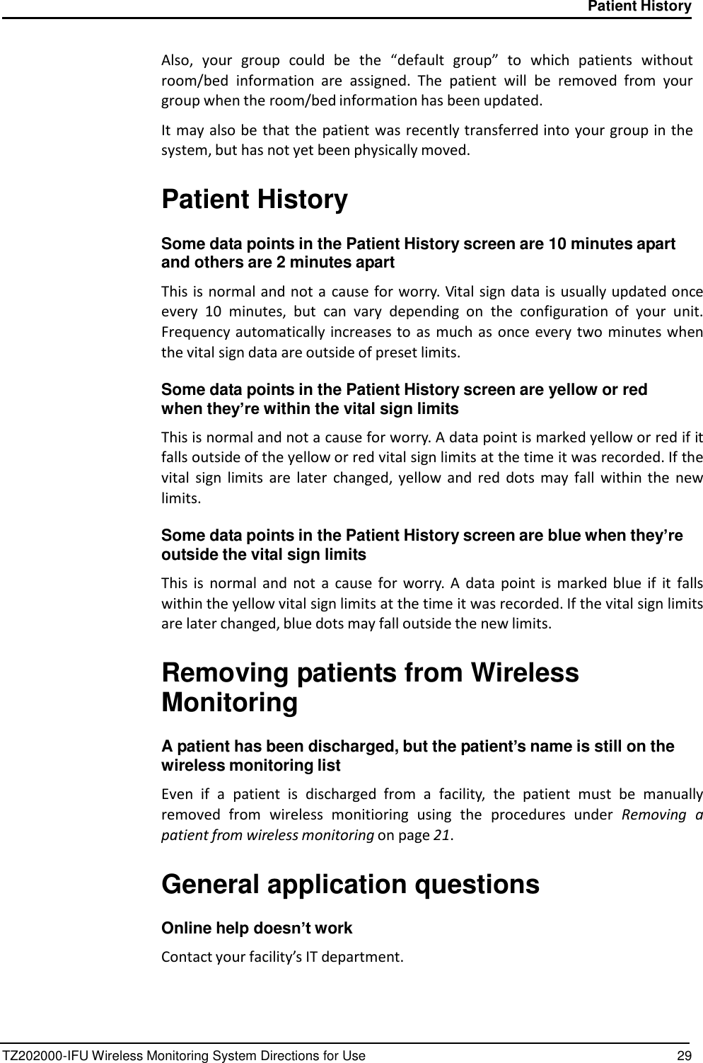 TZ202000-IFU Wireless Monitoring System Directions for Use 29 Patient History      Also,  your group  could  be  the  &ldquo;default  group&rdquo; to  which  patients  without room/bed  information  are  assigned.  The  patient  will  be  removed  from  your group when the room/bed information has been updated.  It may also be that the patient was recently transferred into your group in the system, but has not yet been physically moved.   Patient History  Some data points in the Patient History screen are 10 minutes apart and others are 2 minutes apart  This is normal and not a  cause for worry. Vital sign data is  usually updated once every  10 minutes,  but  can  vary  depending  on  the  configuration  of  your  unit. Frequency automatically increases to  as  much as  once every two minutes when the vital sign data are outside of preset limits.  Some data points in the Patient History screen are yellow or red when they&rsquo;re within the vital sign limits  This is normal and not a cause for worry. A data point is marked yellow or red if it falls outside of the yellow or red vital sign limits at the time it was recorded. If the vital  sign  limits are  later  changed, yellow  and  red  dots  may  fall  within  the  new limits.  Some data points in the Patient History screen are blue when they&rsquo;re outside the vital sign limits  This  is  normal  and  not  a  cause  for  worry. A  data  point  is  marked  blue  if  it  falls within the yellow vital sign limits at the time it was recorded. If the vital sign limits are later changed, blue dots may fall outside the new limits.   Removing patients from Wireless Monitoring  A patient has been discharged, but the patient&rsquo;s name is still on the wireless monitoring list  Even  if  a  patient  is  discharged  from  a  facility,  the  patient  must  be  manually removed from  wireless  monitioring  using  the  procedures  under  Removing  a patient from wireless monitoring on page 21.   General application questions  Online help doesn&rsquo;t work  Contact your facility&rsquo;s IT department. 