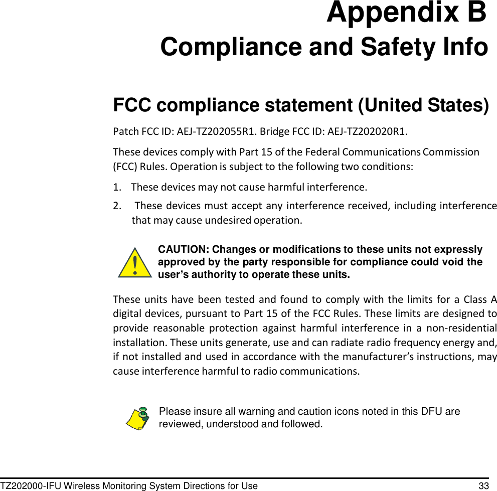 TZ202000-IFU Wireless Monitoring System Directions for Use 33                          Appendix B Compliance and Safety Info    FCC compliance statement (United States)  Patch FCC ID: AEJ-TZ202055R1. Bridge FCC ID: AEJ-TZ202020R1.  These devices comply with Part 15 of the Federal Communications Commission (FCC) Rules. Operation is subject to the following two conditions:  1.    These devices may not cause harmful interference. 2.     These devices must accept any interference received, including interference that may cause undesired operation.  CAUTION: Changes or modifications to these units not expressly approved by the party responsible for compliance could void the user&rsquo;s authority to operate these units.  These units have been tested  and  found to comply with  the  limits  for  a  Class A digital devices, pursuant to Part 15 of the FCC Rules. These limits are designed to provide  reasonable protection  against  harmful  interference  in  a  non-residential installation. These units generate, use and can radiate radio frequency energy and, if not installed and used in accordance with the manufacturer&rsquo;s instructions, may cause interference harmful to radio communications.   Please insure all warning and caution icons noted in this DFU are reviewed, understood and followed. 