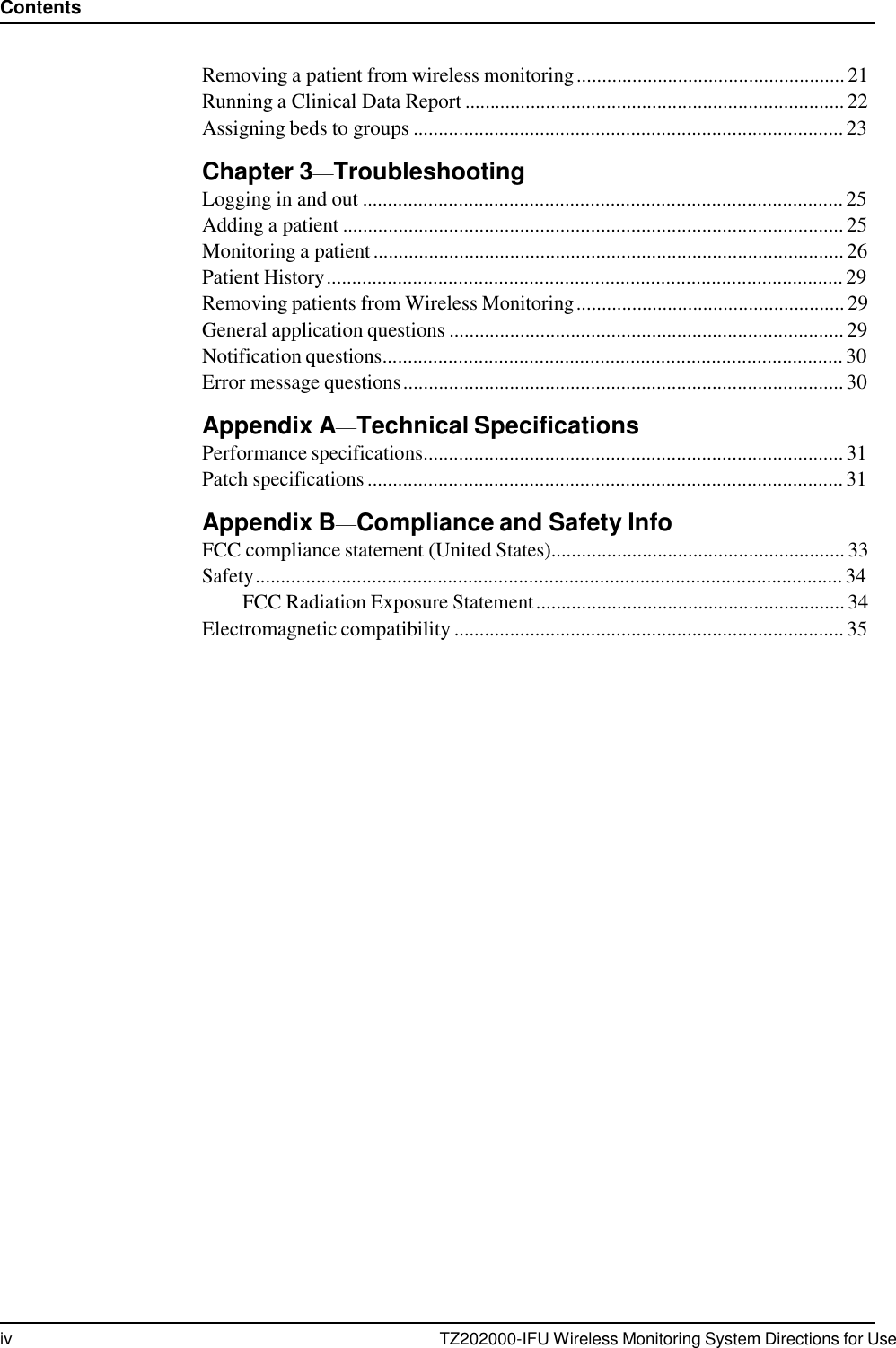 iv TZ202000-IFU Wireless Monitoring System Directions for Use Contents      Removing a patient from wireless monitoring ..................................................... 21 Running a Clinical Data Report ........................................................................... 22 Assigning beds to groups ..................................................................................... 23  Chapter 3&mdash;Troubleshooting Logging in and out ............................................................................................... 25 Adding a patient ................................................................................................... 25 Monitoring a patient ............................................................................................. 26 Patient History ...................................................................................................... 29 Removing patients from Wireless Monitoring ..................................................... 29 General application questions .............................................................................. 29 Notification questions........................................................................................... 30 Error message questions ....................................................................................... 30  Appendix A&mdash;Technical Specifications Performance specifications................................................................................... 31 Patch specifications .............................................................................................. 31  Appendix B&mdash;Compliance and Safety Info FCC compliance statement (United States).......................................................... 33 Safety .................................................................................................................... 34 FCC Radiation Exposure Statement ............................................................. 34 Electromagnetic compatibility ............................................................................. 35 