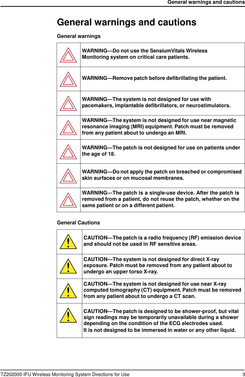 TZ202000-IFU Wireless Monitoring System Directions for Use 3 General warnings and cautions      General warnings and cautions  General warnings    WARNING&mdash;Do not use the SensiumVitals Wireless Monitoring system on critical care patients.    WARNING&mdash;Remove patch before defibrillating the patient.   WARNING&mdash;The system is not designed for use with pacemakers, implantable defibrillators, or neurostimulators.  WARNING&mdash;The system is not designed for use near magnetic resonance imaging (MRI) equipment. Patch must be removed from any patient about to undergo an MRI.   WARNING&mdash;The patch is not designed for use on patients under the age of 18.   WARNING&mdash;Do not apply the patch on breached or compromised skin surfaces or on mucosal membranes.  WARNING&mdash;The patch is a single-use device. After the patch is removed from a patient, do not reuse the patch, whether on the same patient or on a different patient.  General Cautions    CAUTION&mdash;The patch is a radio frequency (RF) emission device and should not be used in RF sensitive areas.  CAUTION&mdash;The system is not designed for direct X-ray exposure. Patch must be removed from any patient about to undergo an upper torso X-ray.  CAUTION&mdash;The system is not designed for use near X-ray computed tomography (CT) equipment. Patch must be removed from any patient about to undergo a CT scan.   CAUTION&mdash;The patch is designed to be shower-proof, but vital sign readings may be temporarily unavailable during a shower depending on the condition of the ECG electrodes used. It is not designed to be immersed in water or any other liquid. 