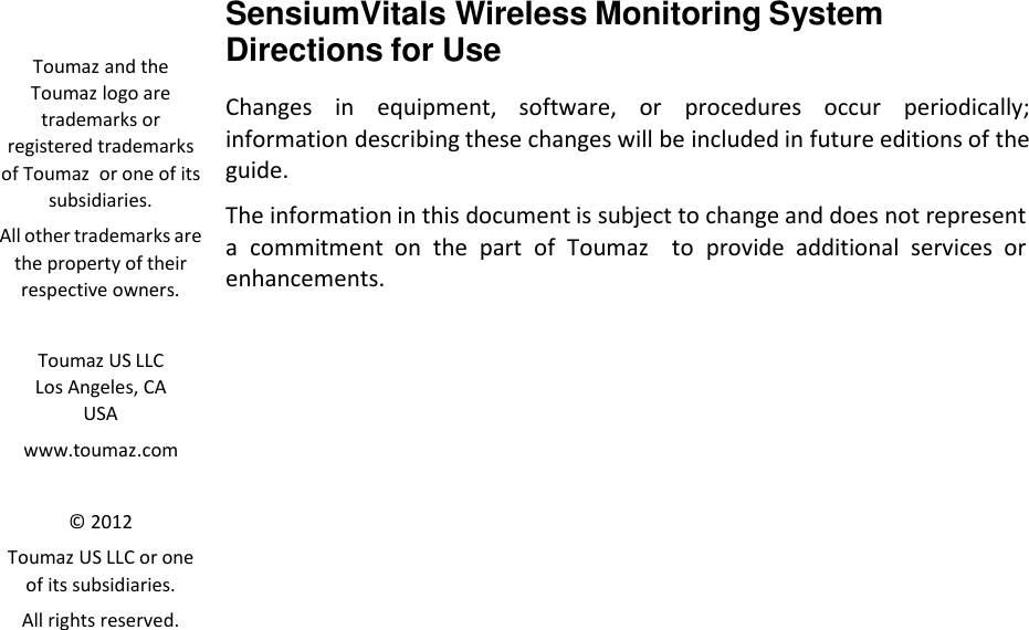    Toumaz and the Toumaz logo are trademarks or registered trademarks of Toumaz  or one of its subsidiaries. All other trademarks are the property of their respective owners.   Toumaz US LLC Los Angeles, CA  USA www.toumaz.com   &copy; 2012 Toumaz US LLC or one of its subsidiaries. All rights reserved. SensiumVitals Wireless Monitoring System Directions for Use  Changes  in  equipment,  software,  or  procedures  occur  periodically; information describing these changes will be included in future editions of the guide.  The information in this document is subject to change and does not represent a  commitment  on  the  part of  Toumaz    to provide  additional  services  or enhancements. 