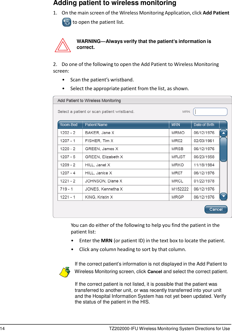 14 TZ202000-IFU Wireless Monitoring System Directions for Use      Adding patient to wireless monitoring  1.    On the main screen of the Wireless Monitoring Application, click Add Patient  to open the patient list.   WARNING&mdash;Always verify that the patient&rsquo;s information is correct.   2.    Do one of the following to open the Add Patient to Wireless Monitoring screen: &bull;  Scan the patient&rsquo;s wristband. &bull;  Select the appropriate patient from the list, as shown.    You can do either of the following to help you find the patient in the patient list: &bull;  Enter the MRN (or patient ID) in the text box to locate the patient. &bull;  Click any column heading to sort by that column.   If the correct patient&rsquo;s information is not displayed in the Add Patient to    Wireless Monitoring screen, click Cancel and select the correct patient.  If the correct patient is not listed, it is possible that the patient was transferred to another unit, or was recently transferred into your unit and the Hospital Information System has not yet been updated. Verify the status of the patient in the HIS. 