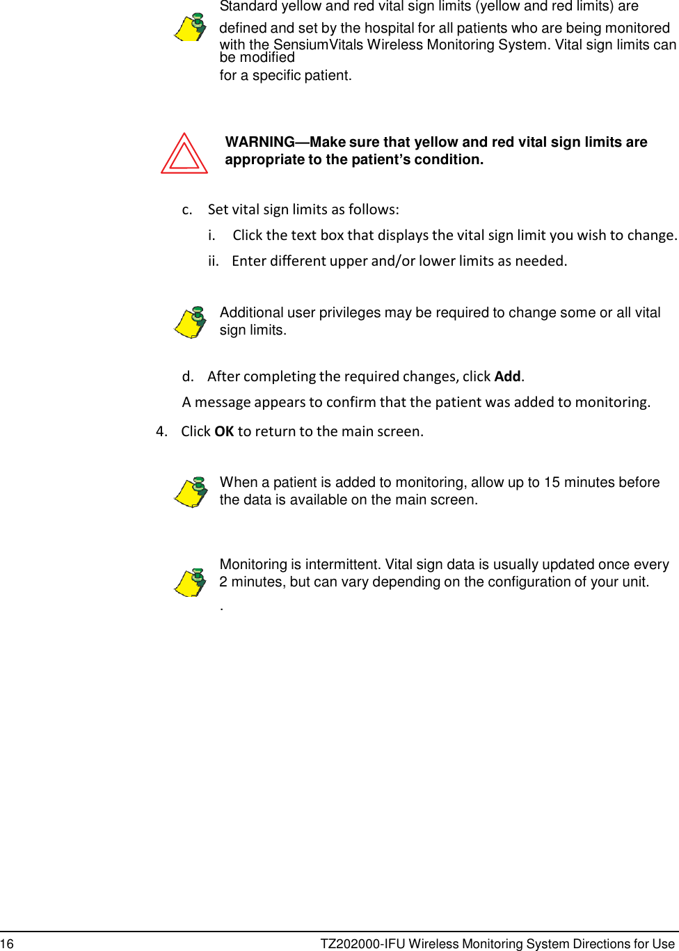 16 TZ202000-IFU Wireless Monitoring System Directions for Use            Standard yellow and red vital sign limits (yellow and red limits) are    defined and set by the hospital for all patients who are being monitored with the SensiumVitals Wireless Monitoring System. Vital sign limits can be modified for a specific patient.    WARNING&mdash;Make sure that yellow and red vital sign limits are appropriate to the patient&rsquo;s condition.   c.  Set vital sign limits as follows: i.  Click the text box that displays the vital sign limit you wish to change. ii.   Enter different upper and/or lower limits as needed.   Additional user privileges may be required to change some or all vital sign limits.   d.    After completing the required changes, click Add. A message appears to confirm that the patient was added to monitoring.  4.    Click OK to return to the main screen.   When a patient is added to monitoring, allow up to 15 minutes before the data is available on the main screen.    Monitoring is intermittent. Vital sign data is usually updated once every    2 minutes, but can vary depending on the configuration of your unit. . 