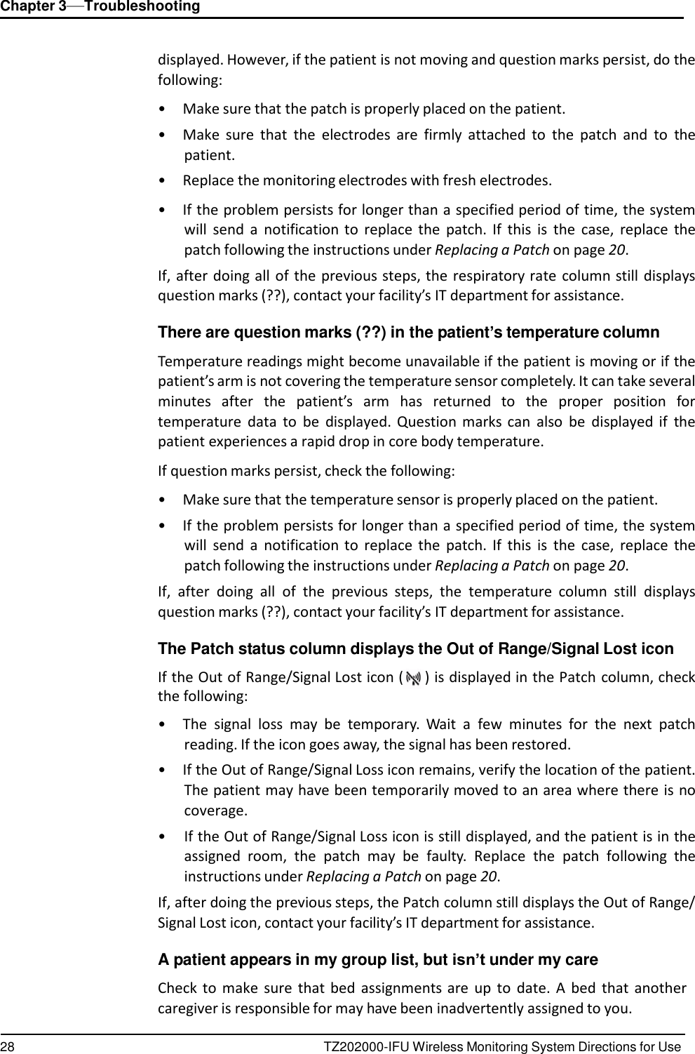 28 TZ202000-IFU Wireless Monitoring System Directions for Use Chapter 3&mdash;Troubleshooting      displayed. However, if the patient is not moving and question marks persist, do the following:  &bull;  Make sure that the patch is properly placed on the patient. &bull;  Make  sure  that  the  electrodes  are  firmly  attached  to  the  patch  and  to  the patient. &bull;  Replace the monitoring electrodes with fresh electrodes.  &bull; If the problem persists for longer than a specified period of time, the system will  send  a  notification to  replace  the  patch.  If  this  is  the  case,  replace  the patch following the instructions under Replacing a Patch on page 20. If, after doing all  of  the  previous steps, the respiratory rate  column still displays question marks (??), contact your facility&rsquo;s IT department for assistance.  There are question marks (??) in the patient&rsquo;s temperature column  Temperature readings might become unavailable if the patient is moving or if the patient&rsquo;s arm is not covering the temperature sensor completely. It can take several minutes  after  the  patient&rsquo;s  arm  has  returned  to  the  proper  position  for temperature  data  to be  displayed.  Question  marks  can  also be  displayed  if  the patient experiences a rapid drop in core body temperature.  If question marks persist, check the following:  &bull;  Make sure that the temperature sensor is properly placed on the patient. &bull; If the problem persists for longer than a specified period of time, the system will  send  a  notification to  replace  the  patch.  If  this  is  the  case,  replace  the patch following the instructions under Replacing a Patch on page 20. If,  after  doing  all  of  the  previous  steps,  the  temperature  column  still  displays question marks (??), contact your facility&rsquo;s IT department for assistance.  The Patch status column displays the Out of Range/Signal Lost icon  If the Out of Range/Signal Lost icon ( ) is displayed in the Patch column, check the following:  &bull;  The  signal  loss  may  be temporary.  Wait  a  few  minutes  for  the  next  patch reading. If the icon goes away, the signal has been restored. &bull; If the Out of Range/Signal Loss icon remains, verify the location of the patient. The patient may have been temporarily moved to an area where there is no coverage. &bull; If the Out of Range/Signal Loss icon is still displayed, and the patient is in the assigned  room,  the  patch  may  be faulty.  Replace  the  patch  following  the instructions under Replacing a Patch on page 20. If, after doing the previous steps, the Patch column still displays the Out of Range/ Signal Lost icon, contact your facility&rsquo;s IT department for assistance.  A patient appears in my group list, but isn&rsquo;t under my care  Check to  make  sure  that  bed  assignments are  up to  date.  A  bed  that  another caregiver is responsible for may have been inadvertently assigned to you. 