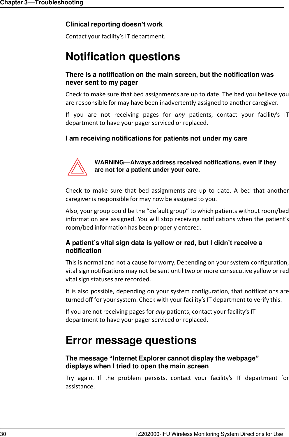 30 TZ202000-IFU Wireless Monitoring System Directions for Use Chapter 3&mdash;Troubleshooting      Clinical reporting doesn&rsquo;t work  Contact your facility&rsquo;s IT department.   Notification questions  There is a notification on the main screen, but the notification was never sent to my pager  Check to make sure that bed assignments are up to date. The bed you believe you are responsible for may have been inadvertently assigned to another caregiver.  If  you  are  not  receiving  pages  for  any  patients,  contact  your  facility&rsquo;s  IT department to have your pager serviced or replaced.  I am receiving notifications for patients not under my care    WARNING&mdash;Always address received notifications, even if they are not for a patient under your care.   Check  to  make  sure  that  bed  assignments  are up to  date.  A  bed  that  another caregiver is responsible for may now be assigned to you.  Also, your group could be the &ldquo;default group&rdquo; to which patients without room/bed information are assigned. You will stop receiving notifications when the patient&rsquo;s room/bed information has been properly entered.  A patient&rsquo;s vital sign data is yellow or red, but I didn&rsquo;t receive a notification  This is normal and not a cause for worry. Depending on your system configuration, vital sign notifications may not be sent until two or more consecutive yellow or red vital sign statuses are recorded.  It is also possible, depending on your system configuration, that notifications are turned off for your system. Check with your facility&rsquo;s IT department to verify this.  If you are not receiving pages for any patients, contact your facility&rsquo;s IT department to have your pager serviced or replaced.   Error message questions  The message &ldquo;Internet Explorer cannot display the webpage&rdquo; displays when I tried to open the main screen  Try  again.  If  the  problem  persists,  contact  your  facility&rsquo;s  IT  department  for assistance. 