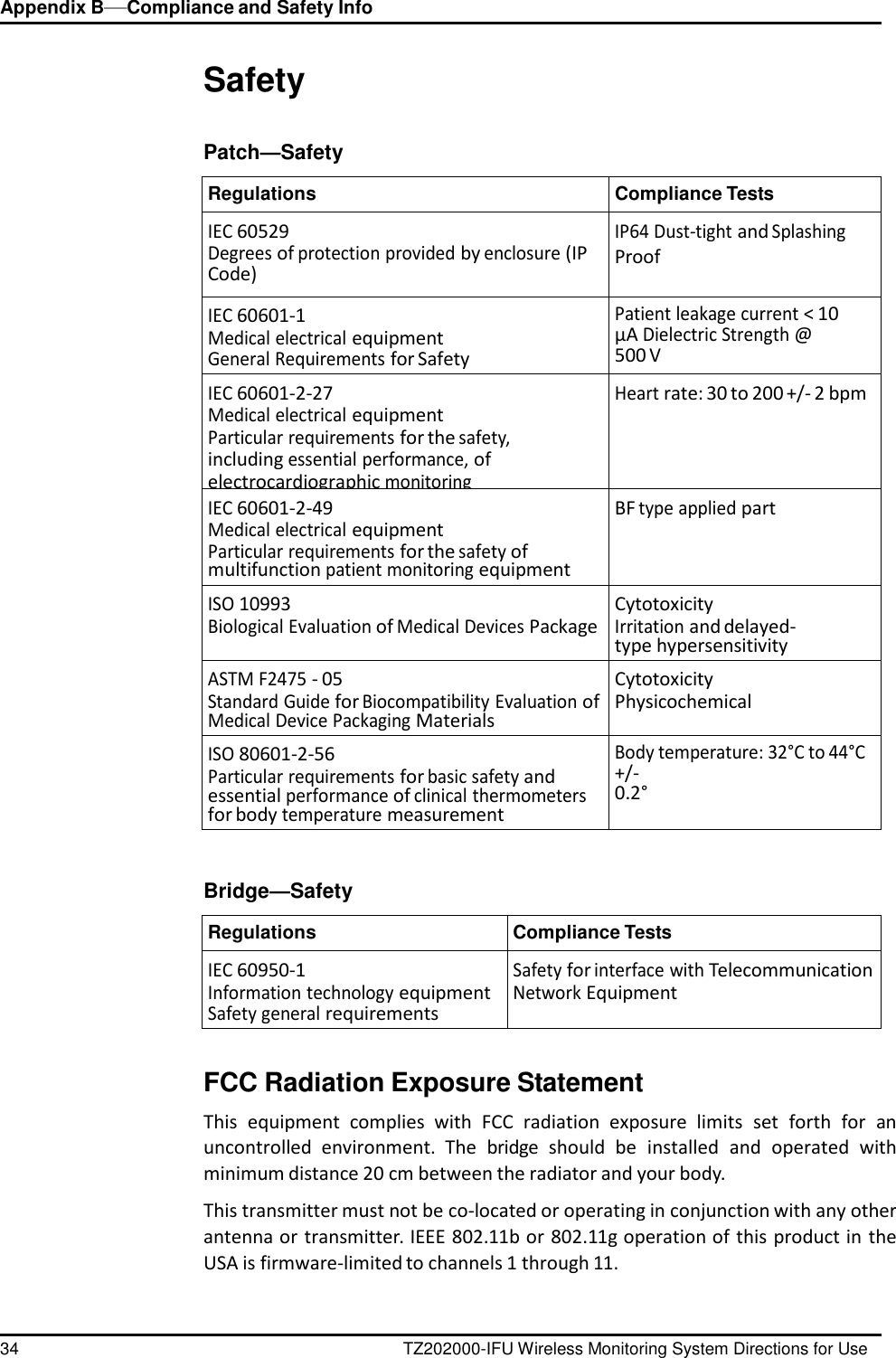 Appendix B&mdash;Compliance and Safety Info 34 TZ202000-IFU Wireless Monitoring System Directions for Use      Safety   Patch&mdash;Safety  Regulations Compliance Tests IEC 60529 Degrees of protection provided by enclosure (IP Code) IP64 Dust-tight and Splashing Proof IEC 60601-1 Medical electrical equipment General Requirements for Safety Patient leakage current < 10 &micro;A Dielectric Strength @ 500 V IEC 60601-2-27 Medical electrical equipment Particular requirements for the safety, including essential performance, of electrocardiographic monitoring equipment Heart rate: 30 to 200 +/- 2 bpm IEC 60601-2-49 Medical electrical equipment Particular requirements for the safety of multifunction patient monitoring equipment BF type applied part ISO 10993 Biological Evaluation of Medical Devices Package Cytotoxicity Irritation and delayed-type hypersensitivity ASTM F2475 - 05 Standard Guide for Biocompatibility Evaluation of Medical Device Packaging Materials Cytotoxicity Physicochemical ISO 80601-2-56 Particular requirements for basic safety and essential performance of clinical thermometers for body temperature measurement Body temperature: 32&deg;C to 44&deg;C +/- 0.2&deg;    Bridge&mdash;Safety  Regulations Compliance Tests IEC 60950-1 Information technology equipment Safety general requirements Safety for interface with Telecommunication Network Equipment   FCC Radiation Exposure Statement  This  equipment  complies  with  FCC  radiation  exposure  limits  set  forth  for  an uncontrolled  environment.  The  bridge  should  be  installed  and  operated  with minimum distance 20 cm between the radiator and your body.  This transmitter must not be co-located or operating in conjunction with any other antenna or transmitter. IEEE 802.11b or 802.11g operation of this product in the USA is firmware-limited to channels 1 through 11. 
