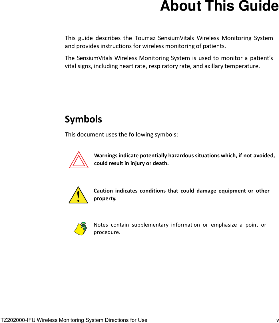 TZ202000-IFU Wireless Monitoring System Directions for Use v                   About This Guide    This  guide  describes  the  Toumaz  SensiumVitals  Wireless  Monitoring  System and provides instructions for wireless monitoring of patients.  The SensiumVitals Wireless Monitoring System is  used to  monitor a patient&rsquo;s vital signs, including heart rate, respiratory rate, and axillary temperature.        Symbols  This document uses the following symbols:   Warnings indicate potentially hazardous situations which, if not avoided, could result in injury or death.    Caution indicates  conditions  that could  damage  equipment  or  other property.    Notes  contain  supplementary  information  or  emphasize  a  point  or procedure. 
