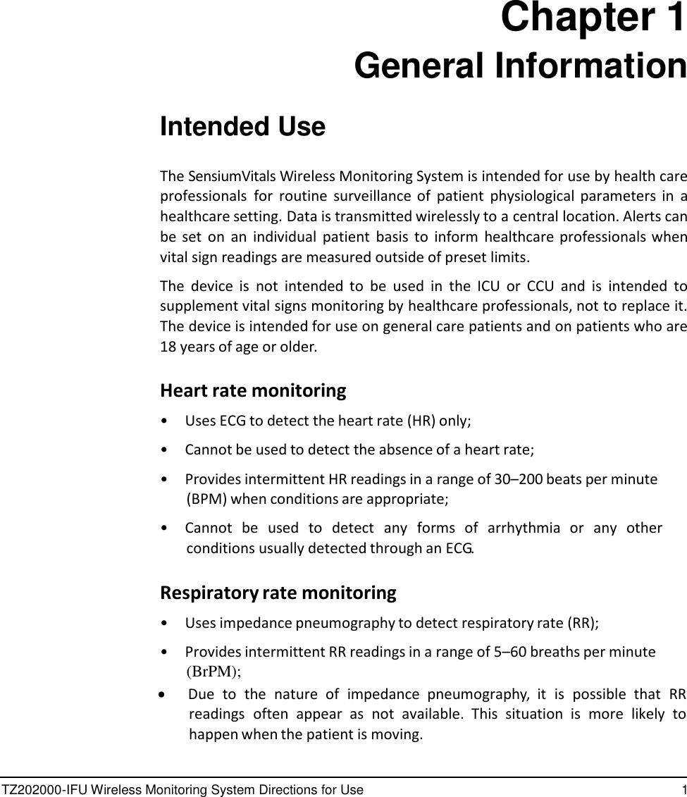 TZ202000-IFU Wireless Monitoring System Directions for Use 1                Chapter 1 General Information   Intended Use   The SensiumVitals Wireless Monitoring System is intended for use by health care professionals  for  routine  surveillance of  patient  physiological parameters in  a healthcare setting. Data is transmitted wirelessly to a central location. Alerts can be  set  on  an  individual  patient  basis  to  inform  healthcare professionals when vital sign readings are measured outside of preset limits.  The  device  is  not  intended  to be  used  in  the  ICU  or CCU  and  is intended  to supplement vital signs monitoring by healthcare professionals, not to replace it. The device is intended for use on general care patients and on patients who are 18 years of age or older.  Heart rate monitoring  &bull;  Uses ECG to detect the heart rate (HR) only;  &bull;  Cannot be used to detect the absence of a heart rate;  &bull; Provides intermittent HR readings in a range of 30&ndash;200 beats per minute (BPM) when conditions are appropriate;  &bull;  Cannot  be  used  to  detect  any  forms  of  arrhythmia  or  any  other conditions usually detected through an ECG.  Respiratory rate monitoring  &bull; Uses impedance pneumography to detect respiratory rate (RR);  &bull;  Provides intermittent RR readings in a range of 5&ndash;60 breaths per minute  (BrPM);  Due  to  the  nature  of  impedance  pneumography,  it is  possible  that RR readings  often  appear  as  not  available.  This  situation  is  more  likely  to happen when the patient is moving.  
