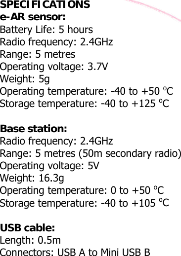  SPECIFICATIONS e-AR sensor: Battery Life: 5 hours  Radio frequency: 2.4GHz Range: 5 metres Operating voltage: 3.7V Weight: 5g Operating temperature: -40 to +50 oC Storage temperature: -40 to +125 oC  Base station: Radio frequency: 2.4GHz Range: 5 metres (50m secondary radio) Operating voltage: 5V Weight: 16.3g Operating temperature: 0 to +50 oC Storage temperature: -40 to +105 oC  USB cable: Length: 0.5m Connectors: USB A to Mini USB B 