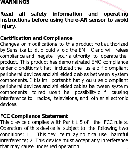 WARNINGS  Read all safety information and operating instructions before using the e-AR sensor to avoid injury.  Certification and Compliance Changes or m odifications to this p roduct no t au thorized by Sens ixa Lt d. c ould v oid the EM C and wi reless compliance and  negate  your a uthority to operate the  product. This product has demo nstrated EMC compliance under c onditions t hat included the  us e o f c ompliant peripheral devi ces and shi elded c ables bet ween s ystem components. I t is im portant t hat y ou u se c ompliant peripheral devi ces and shi elded cables be tween syste m components to red uce t he possibility o f causing interference to  radios, televisions, and  oth er el ectronic devices.  FCC Compliance Statement  This d evice c omplies w ith Par t 1 5 of  the FCC rule s. Operation of th is devi ce is  subject to  the following t wo conditions: 1.  This dev ice m ay no t ca use harmful interference; 2. This dev ice must accept an y interference that may cause undesired operation 