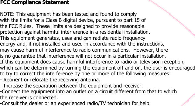    FCC Compliance Statement   NOTE: This equipment has been tested and found to comply with the limits for a Class B digital device, pursuant to part 15 of the FCC Rules.  These limits are designed to provide reasonable protection against harmful interference in a residential installation.  This equipment generates, uses and can radiate radio frequency energy and, if not installed and used in accordance with the instructions, may cause harmful interference to radio communications.  However, there is no guarantee that interference will not occur in a particular installation. If this equipment does cause harmful interference to radio or television reception, which can be determined by turning the equipment off and on, the user is encouraged to try to correct the interference by one or more of the following measures: - Reorient or relocate the receiving antenna.  - Increase the separation between the equipment and receiver.  -Connect the equipment into an outlet on a circuit different from that to which the receiver is connected.  -Consult the dealer or an experienced radio/TV technician for help.    